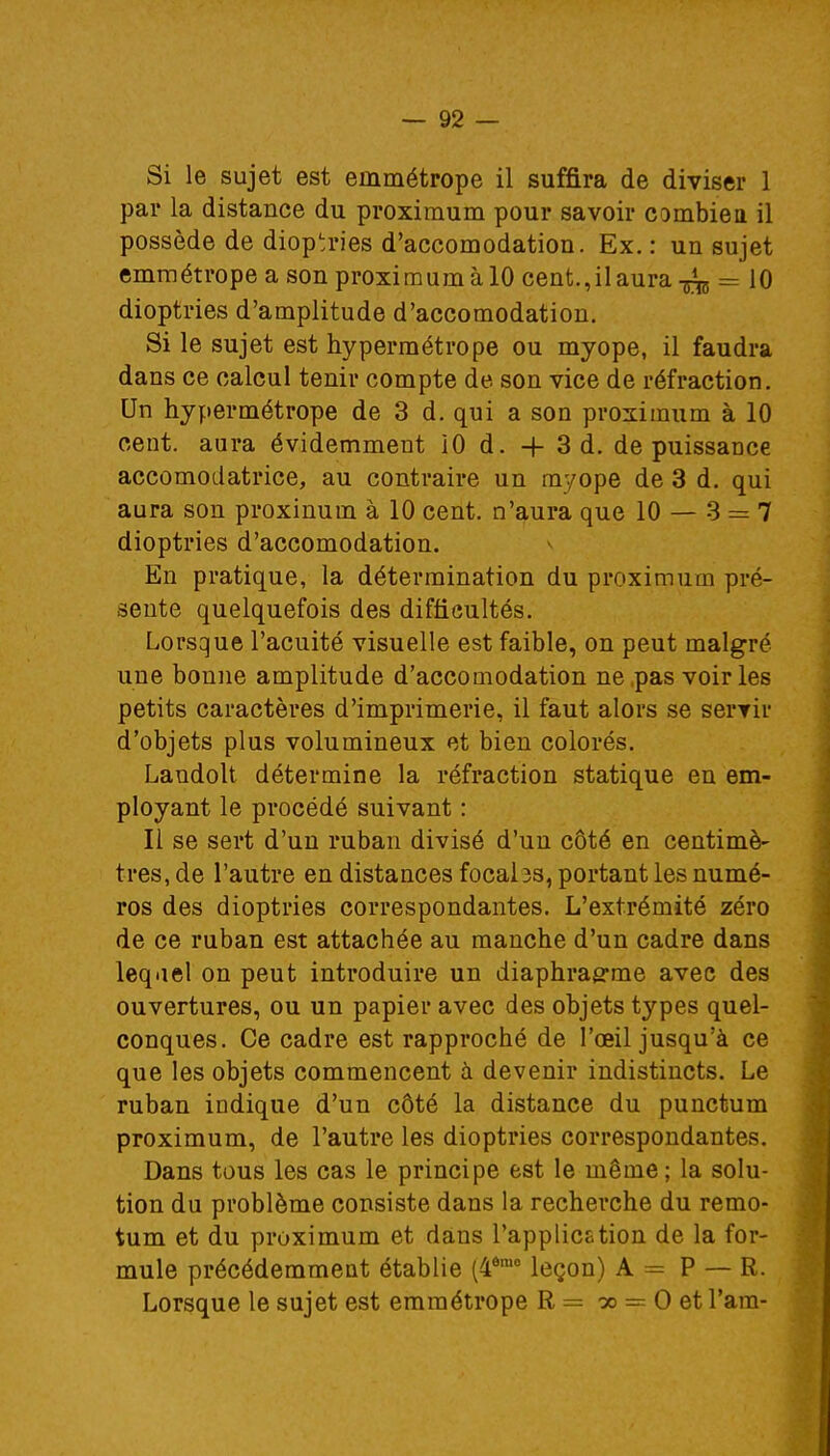 Si le sujet est emmétrope il suffira de diviser 1 par la distance du proximum pour savoir combien il possède de dioptries d'accomodation. Ex. : un sujet emmétrope a son proximum à 10 cent.,il aura -fa = 10 dioptries d'amplitude d'accomodation. Si le sujet est hypermétrope ou myope, il faudra dans ce calcul tenir compte de son vice de réfraction. Un hypermétrope de 3 d. qui a son proximum à 10 cent, aura évidemment 10 d. -f- 3 d. de puissance accomodatrice, au contraire un myope de 3 d. qui aura son proxinum à 10 cent, n'aura que 10 — 3 = 7 dioptries d'accomodation. En pratique, la détermination du proximum pré- sente quelquefois des difficultés. Lorsque l'acuité visuelle est faible, on peut malgré une bonne amplitude d'accomodation ne pas voiries petits caractères d'imprimerie, il faut alors se servir d'objets plus volumineux et bien colorés. Landolt détermine la réfraction statique en em- ployant le procédé suivant : Il se sert d'un ruban divisé d'un côté en centimè- très, de l'autre en distances focal 3s, portant les numé- ros des dioptries correspondantes. L'extrémité zéro de ce ruban est attachée au manche d'un cadre dans leqael on peut introduire un diaphragme avec des ouvertures, ou un papier avec des objets types quel- conques. Ce cadre est rapproché de l'œil jusqu'à ce que les objets commencent à devenir indistincts. Le ruban indique d'un côté la distance du punctum proximum, de l'autre les dioptries correspondantes. Dans tous les cas le principe est le même ; la solu- tion du problème consiste dans la recherche du remo- tum et du proximum et dans l'application de la for- mule précédemment établie (46mo leçon) A = P — R. Lorsque le sujet est emmétrope R = oo == O et l'ara-