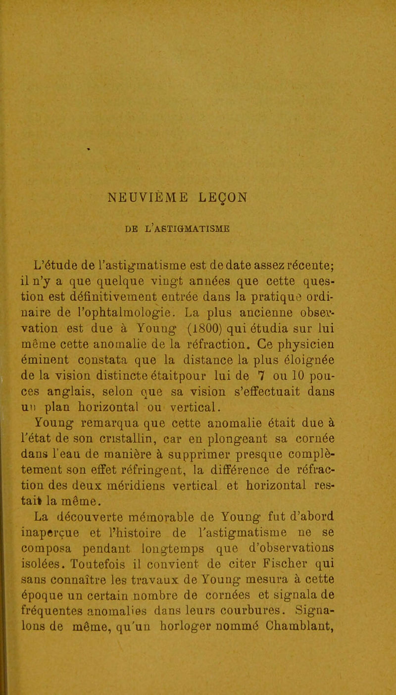 NEUVIÈME LEÇON DE L'ASTIGMATISME L'étude de l'astigmatisme est de date assez récente; il n'y a que quelque vingt années que cette ques- tion est définitivement entrée dans la pratique ordi- naire de l'ophtalmologie. La plus ancienne obser- vation est due à Youug (1800) qui étudia sur lui même cette anomalie de la réfraction. Ce physicien éminent constata que la distance la plus éloignée de la vision distincte étaitpour lui de 7 ou 10 pou- ces anglais, selon que sa vision s'effectuait dans un plan horizontal ou vertical. Young remarqua que cette anomalie était due à l'état de son cristallin, car en plongeant sa cornée dans l'eau de manière à supprimer presque complè- tement son effet réfringent, la différence de réfrac- tion des deux méridiens vertical et horizontal res- tai! la même. La découverte mémorable de Young fut d'abord inaperçue et l'histoire de l'astigmatisme ne se composa pendant longtemps que d'observations isolées. Toutefois il convient de citer Fischer qui sans connaître les travaux de Young mesura à cette époque un certain nombre de cornées et signala de fréquentes anomalies dans leurs courbures. Signa- lons de même, qu'un horloger nommé Chamblant,