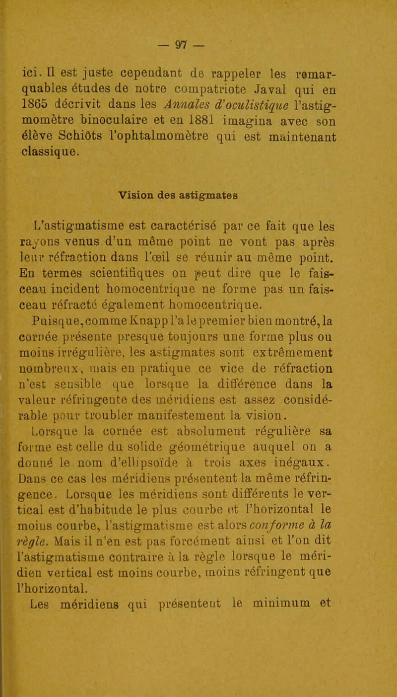 ici. Il est juste cependant de rappeler les remar- quables études de notre compatriote Javal qui en 1865 décrivit dans les Annales d'oculistique l'astig- momètre binoculaire et en 1881 imagina avec son élève Schiôts l'ophtalmomètre qui est maintenant classique. Vision des astigmates L'astigmatisme est caractérisé par ce fait que les rayons venus d'un même point ne vont pas après leur réfraction dans l'œil se réunir au même point. En termes scientifiques on peut dire que le fais- ceau incident homocentrique ne forme pas un fais- ceau réfracté également homocentrique. Puisque,comme Knapp l'a le premier bien montré, la cornée présente presque toujours une forme plus ou moins irrégulière, les astigmates sont extrêmement nombreux, mais en pratique ce vice de réfraction n'est seusible que lorsque la différence dans la valeur réfringente des méridiens est assez considé- rable pour troubler manifestement la vision. Lorsque la cornée est absolument régulière sa forme est celle du solide géométrique auquel on a douné le nom d'ellipsoïde à trois axes inégaux. Dans ce cas les méridiens présentent la même réfrin- gence. Lorsque les méridiens sont différents le ver- tical est d'habitude le plus courbe et l'horizontal le moins courbe, l'astigmatisme est alors conforme à la règle. Mais il n'en est pas forcément ainsi et l'on dit l'astigmatisme contraire à la règle lorsque le méri- dien veitical est moins courbe, moins réfringent que l'horizontal. Les méridiens qui présentent le minimum et