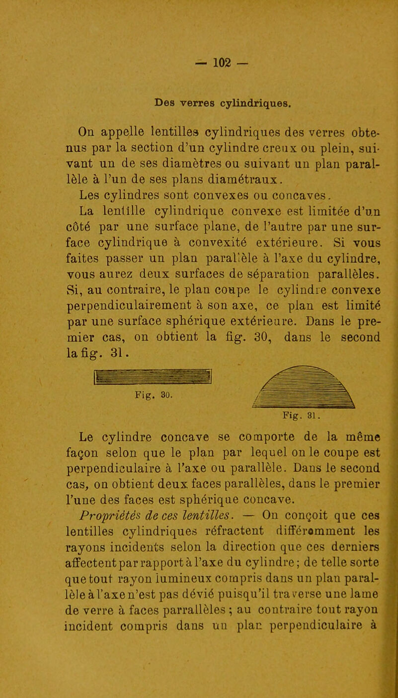 Des verres cylindriques. On appelle lentilles cylindriques des verres obte- nus par la section d'un cylindre creux ou plein, sui- vant un de ses diamètres ou suivant un plan paral- lèle à l'un de ses plans diamétraux. Les cylindres sont convexes ou concaves. La lentille cylindrique convexe est limitée d'un côté par une surface plane, de l'autre par une sur- face cylindrique à convexité extérieure. Si vous faites passer un plan parallèle à l'axe du cylindre, vous aurez deux surfaces de séparation parallèles. Si, au contraire, le plan coupe le cylindre convexe perpendiculairement à son axe, ce plan est limité par une surface sphérique extérieure. Dans le pre- mier cas, on obtient la fig. 30, dans le second la fig. 31. Le cylindre concave se comporte de la même façon selon que le plan par lequel on le coupe est perpendiculaire à l'axe ou parallèle. Dans le second cas, on obtient deux faces parallèles, dans le premier l'une des faces est sphérique concave. Propriétés de ces lentilles. — On conçoit que ces lentilles cylindriques réfractent différemment les rayons incidents selon la direction que ces derniers affectent par rapport à l'axe du cylindre; de telle sorte que tout rayon lumineux compris dans un plan paral- lèle àl'axen'est pas dévié puisqu'il traverse une lame de verre à faces parrallôles ; au contraire tout rayon incident compris dans un plan perpendiculaire à Fig. 30. Fig. 31.