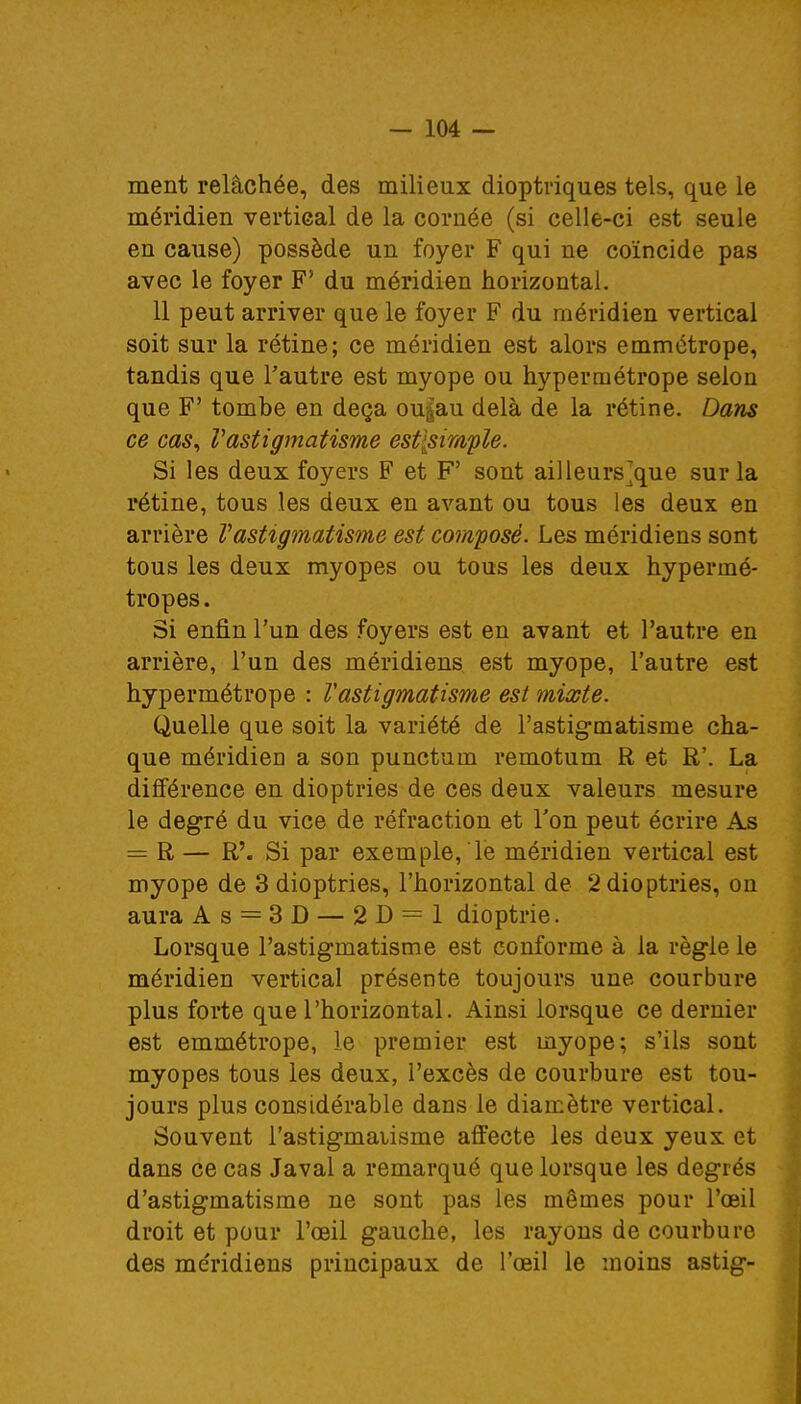 ment relâchée, des milieux dioptriques tels, que le méridien vertical de la cornée (si celle-ci est seule en cause) possède un foyer F qui ne coïncide pas avec le foyer F' du méridien horizontal. 11 peut arriver que le foyer F du méridien vertical soit sur la rétine; ce méridien est alors emmétrope, tandis que l'autre est myope ou hypermétrope selon que F' tombe en deçà ou^au delà de la rétine. Dans ce cas, Vastigmatisme est[siwple. Si les deux foyers F et F' sont ailleurs~que sur la rétine, tous les deux en avant ou tous les deux en arrière Vastigmatisme est composé. Les méridiens sont tous les deux myopes ou tous les deux hypermé- tropes . Si enfin l'un des foyers est en avant et l'autre en arrière, l'un des méridiens est myope, l'autre est hypermétrope : Vastigmatisme est mixte. Quelle que soit la variété de l'astigmatisme cha- que méridien a son punctum remotum R et R'. La différence en dioptries de ces deux valeurs mesure le degré du vice de réfraction et Ton peut écrire As = R — R'. Si par exemple, le méridien vertical est myope de 3 dioptries, l'horizontal de 2 dioptries, on aura A s = 3 D — 2D = 1 dioptrie. Lorsque l'astigmatisme est conforme à la règle le méridien vertical présente toujours une courbure plus forte que l'horizontal. Ainsi lorsque ce dernier est emmétrope, le premier est myope; s'ils sont myopes tous les deux, l'excès de courbure est tou- jours plus considérable dans le diamètre vertical. Souvent l'astigmaiisme affecte les deux yeux et dans ce cas Javal a remarqué que lorsque les degrés d'astigmatisme ne sont pas les mêmes pour l'œil droit et pour l'œil gauche, les rayons de courbure des méridiens principaux de l'œil le moins astig-