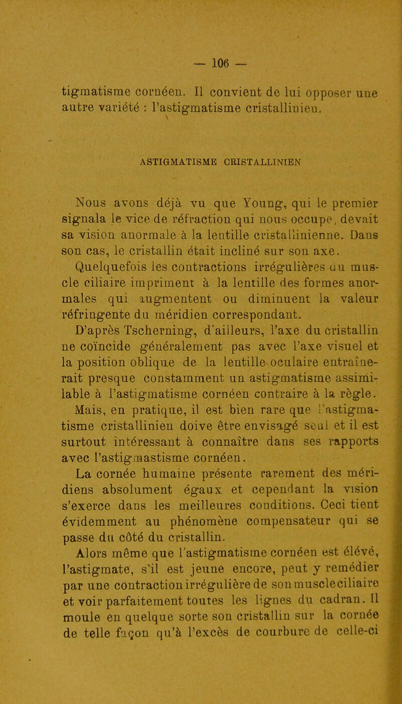 tigmatisme cornéen. Il convient de lui opposer une autre variété : l'astigmatisme cristallinieu. ASTIGMATISME CRISTALLINIEN Nous avons déjà vu que Young, qui le premier signala le vice de réfraction qui nous occupe, devait sa vision anormale à la lentille cristallinienne. Dans son cas, le cristallin était incliné sur son axe. Quelquefois les contractions irrégulières uu mus- cle ciliaire impriment à la lentille des formes anor- males qui augmentent ou diminuent la valeur réfringente du méridien correspondant. D'après Tscherning, d'ailleurs, l'axe du cristallin ne coïncide généralement pas avec l'axe visuel et la position oblique de la lentille oculaire entraîne- rait presque constamment un astigmatisme assimi- lable à l'astigmatisme cornéen contraire à la règle. Mais, en pratique, il est bien rare que l'astigma- tisme cristallinien doive être envisagé seul et il est surtout intéressant à connaître dans ses rapports avec l'astigmastisme cornéen. La cornée humaine présente rarement des méri- diens absolument égaux et cependant la vision s'exerce dans les meilleures conditions. Ceci tient évidemment au phénomène compensateur qui se passe du côté du cristallin. Alors même que l'astigmatisme cornéen est élévé, l'astigmate, s'il est jeune encore, peut y remédier par une contraction irrégulière de sonmuscleciliaire et voir parfaitement toutes les lignes du cadran. Il moule en quelque sorte son cristallin sur la cornée de telle façon qu'à l'excès de courbure de celle-ci