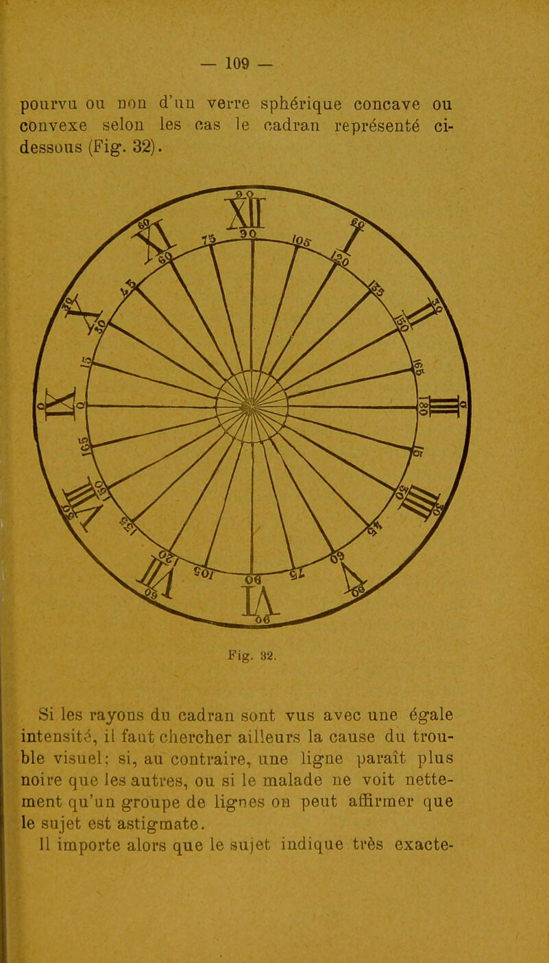 pourvu ou Don d'un verre sphérique concave ou convexe selon les cas le cadran représenté ci- dessous (Fig. 32). Fig. 32. Si les rayons du cadran sont vus avec une égale intensité, il faut chercher ailleurs la cause du trou- ble visuel: si, au contraire, une ligne paraît plus noire que les autres, ou si le malade ne voit nette- ment qu'un groupe de lignes on peut affirmer que le sujet est astigmate. 11 importe alors que le sujet indique très exacte-