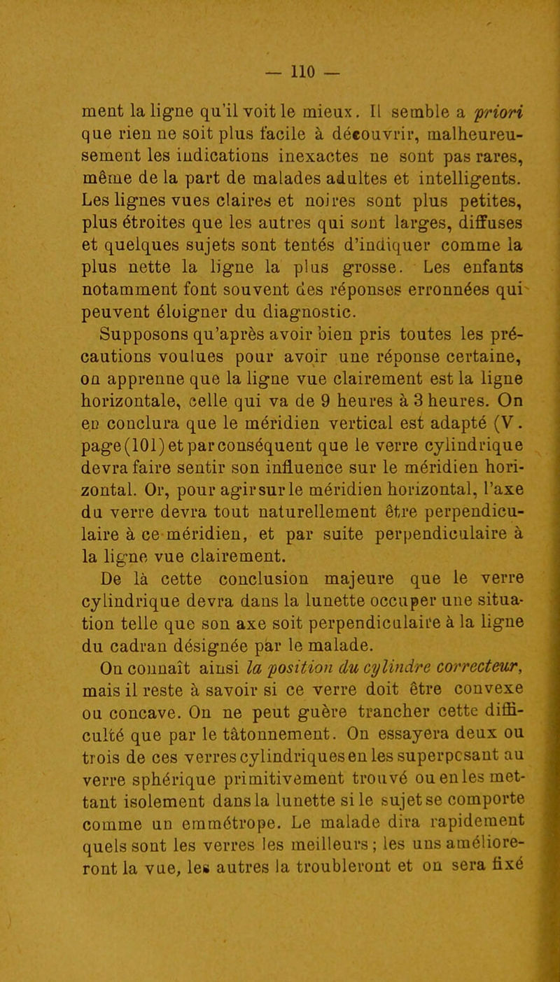 ment la ligne qu'il voit le mieux. Il semble a priori que rien ne soit plus facile à découvrir, malheureu- sement les indications inexactes ne sont pas rares, même de la part de malades adultes et intelligents. Les lignes vues claires et noires sont plus petites, plus étroites que les autres qui sont larges, diffuses et quelques sujets sont tentés d'indiquer comme la plus nette la ligne la plus grosse. Les enfants notamment font souvent des réponses erronnées qui peuvent éloigner du diagnostic. Supposons qu'après avoir bien pris toutes les pré- cautions voulues pour avoir une réponse certaine, on apprenne que la ligne vue clairement est la ligne horizontale, celle qui va de 9 heures à 3 heures. On ec conclura que le méridien vertical est adapté (V. page(lOl) et par conséquent que le verre cylindrique devra faire sentir son influence sur le méridien hori- zontal. Or, pour agir sur le méridien horizontal, l'axe du verre devra tout naturellement être perpendicu- laire à ce méridien, et par suite perpendiculaire à la ligne vue clairement. De là cette conclusion majeure que le verre cylindrique devra dans la lunette occuper une situa- tion telle que son axe soit perpendiculaire à la ligne du cadran désignée par le malade. On connaît ainsi la position du cylindre correcteur, mais il reste à savoir si ce verre doit être convexe ou concave. On ne peut guère trancher cette diffi- culté que par le tâtonnement. On essayera deux ou trois de ces verres cylindriques en les superposant au verre sphérique primitivement trouvé ou en les met- tant isolement dans la lunette si le sujetse comporte comme un emmétrope. Le malade dira rapidement quels sont les verres les meilleurs ; les uns améliore- ront la vue, les autres la troubleront et on sera fixé