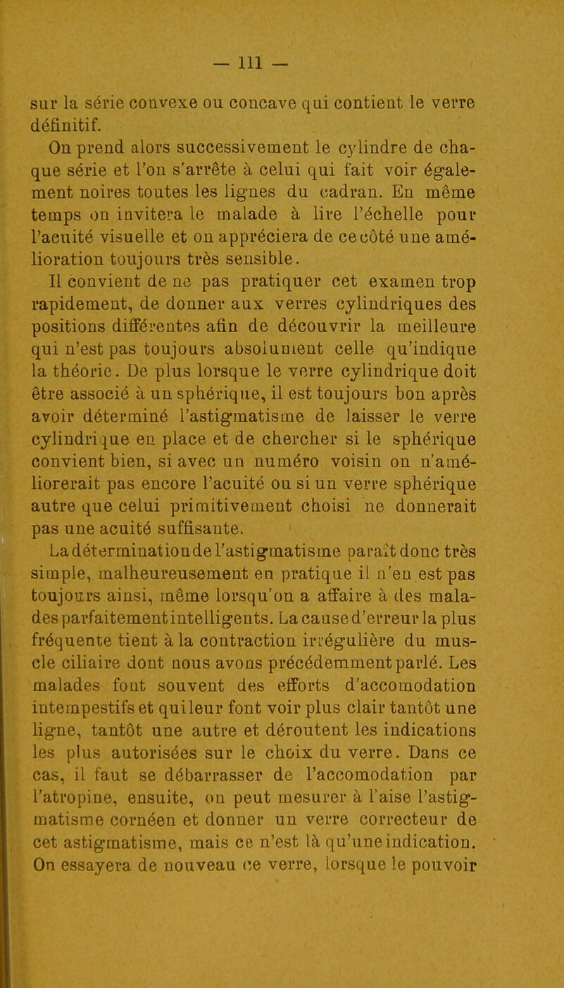 sur la série convexe ou concave qui contient le verre définitif. On prend alors successivement le cylindre de cha- que série et l'on s'arrête à celui qui fait voir égale- ment noires toutes les lignes du cadran. En même temps on invitera le malade à lire l'échelle pour l'acuité visuelle et on appréciera de ce côté une amé- lioration toujours très sensible. Il convient de ne pas pratiquer cet examen trop rapidement, de donner aux verres cylindriques des positions différentes afin de découvrir la meilleure qui n'est pas toujours absolument celle qu'indique la théorie. De plus lorsque le verre cylindrique doit être associé à un sphérique, il est toujours bon après avoir déterminé l'astigmatisme de laisser le verre cylindrique en place et de chercher si le sphérique convient bien, si avec un numéro voisin on n'amé- liorerait pas encore l'acuité ou si un verre sphérique autre que celui primitivement choisi ne donnerait pas une acuité suffisante. La déterminationde l'astigmatisme paraît donc très simple, malheureusement en pratique il n'en est pas toujours ainsi, même lorsqu'on a affaire à des mala- des parfaitementintelligents. La cause d'erreur la plus fréquente tient à la contraction irrégulière du mus- cle ciliaire dont nous avons précédemment parlé. Les malades fout souvent des efforts d'accomodation intempestifs et qui leur font voir plus clair tantôt une ligne, tantôt une autre et déroutent les indications les plus autorisées sur le choix du verre. Dans ce cas, il faut se débarrasser de l'accomodation par l'atropine, ensuite, on peut mesurer à l'aise l'astig- matisme cornéen et donner un verre correcteur de cet astigmatisme, mais ce n'est là qu'une indication. On essayera de nouveau ce verre, lorsque le pouvoir