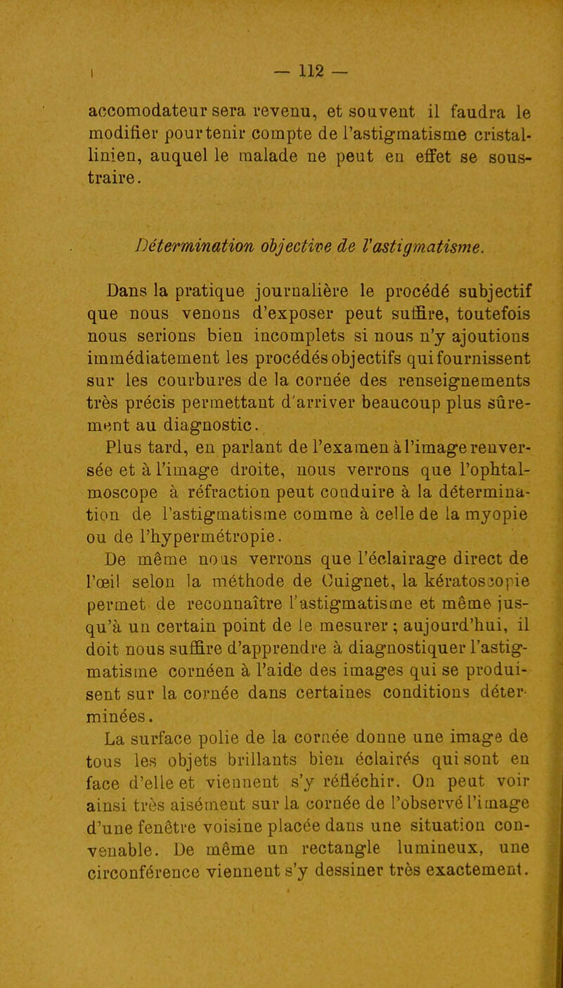 aocomodateur sera revenu, et souvent il faudra le modifier pour tenir compte de l'astigmatisme cristal- linien, auquel le malade ne peut en effet se sous- traire . Détermination objective de Vastigmatisme. Dans la pratique journalière le procédé subjectif que nous venons d'exposer peut suffire, toutefois nous serions bien incomplets si nous n'y ajoutions immédiatement les procédés objectifs qui fournissent sur les courbures de la cornée des renseignements très précis permettant d'arriver beaucoup plus sûre- ment au diagnostic. Plus tard, en parlant de l'examen à l'image renver- sée et à l'image droite, nous verrons que l'ophtal- moscope à réfraction peut conduire à la détermina- tion de l'astigmatisme comme à celle de la myopie ou de l'hypermétropie. De même no as verrons que l'éclairage direct de l'œil selon la méthode de Ouignet, la kératos3opie permet de reconnaître l'astigmatisme et même jus- qu'à un certain point de le mesurer ; aujourd'hui, il doit nous suffire d'apprendre à diagnostiquer l'astig- matisme cornéen à l'aide des images qui se produi- sent sur la cornée dans certaines conditions déter- minées. La surface polie de la cornée donne une image de tous les objets brillants bien éclairés qui sont en face d'elle et viennent s'y réfléchir. On peut voir ainsi très aisémeut sur la cornée de l'observé l'image d'une fenêtre voisine placée dans une situation con- venable. De même un rectangle lumineux, une circonférence viennent s'y dessiner très exactement.