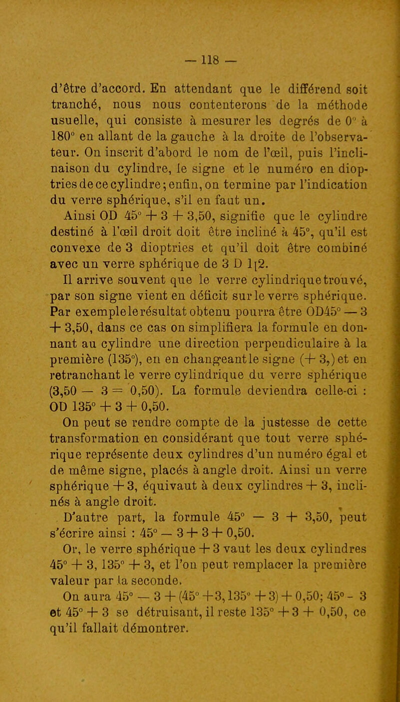 d'être d'accord. En attendant que le différend soit tranché, nous nous contenterons de la méthode usuelle, qui consiste à mesurer les degrés de 0 à 180° en allant de la gauche à la droite de l'observa- teur. On inscrit d'abord le nom de l'œil, puis l'incli- naison du cylindre, le signe et le numéro en diop- tries de ce cylindre; enfin, on termine par l'indication du verre sphérique, s'il en faut un. Ainsi OD 45° + 3 -f 3,50, signifie que le cylindre destiné à l'œil droit doit être incliné a 45°, qu'il est convexe de 3 dioptries et qu'il doit être combiné avec un verre sphérique de 3 D 1[2. Il arrive souvent que le verre cylindrique trouvé, par son signe vient en déficit sur le verre sphérique. Par exemple le résultat obtenu pourra être OD450 — 3 + 3,50, dans ce cas on simplifiera la formule en don- nant au cylindre une direction perpendiculaire à la première (135°), en en changeantle signe (+ 3?)et en retranchant le verre cylindrique du verre sphérique (3,50 — 3 = 0,50). La formule deviendra celle-ci : OD 135° + 3 + 0,50. On peut se rendre compte de la justesse de cette transformation en considérant que tout verre sphé- rique représente deux cylindres d'un numéro égal et de même signe, placés à angle droit. Ainsi un verre sphérique + 3, équivaut à deux cylindres + 3, incli- nés à angle droit. D'autre part, la formule 45° — 3 +• 3,50, peut s'écrire ainsi : 45° — 3 -t- 3 -f 0,50. Or, le verre sphérique + 3 vaut les deux cylindres 45° + 3, 135° -f- 3, et l'on peut remplacer la première valeur par .la seconde. On aura 45° — 3 + (45° +3,135° -f 3) + 0,50; 45° - 3 et 45° + 3 se détruisant, il reste 135° + 3 + 0,50, ce qu'il fallait démontrer.