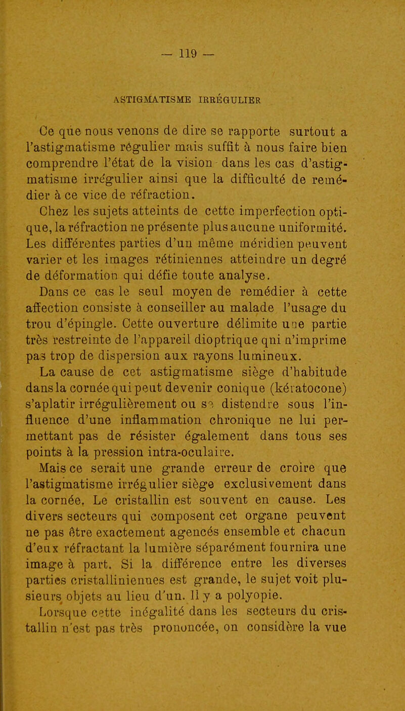 ASTIGMATISME IRBEGULIER Ce que nous venons de dire se rapporte surtout a l'astigmatisme régulier mais suffit à nous faire bien comprendre l'état de la vision dans les cas d'astig- matisme irrégulier ainsi que la difficulté de remé- dier à ce vice de réfraction. Chez les sujets atteints de cette imperfection opti- que, la réfraction ne présente plus aucune uniformité. Les différentes parties d'un même méridien peuvent varier et les images rétiniennes atteindre un degré de déformation qui défie toute analyse. Dans ce cas le seul moyen de remédier à cette affection consiste à conseiller au malade l'usage du trou d'épingle. Cette ouverture délimite une partie très restreinte de l'appareil dioptrique qni n'imprime pas trop de dispersion aux rayons lumineux. La cause de cet astigmatisme siège d'habitude dans la cornée qui peut devenir conique (kératocone) s'aplatir irrégulièrement ou s? distendre sous l'in- fluence d'une inflammation chronique ne lui per- mettant pas de résister également dans tous ses points à la pression intra-oculaire. Mais ce serait une grande erreur de croire que l'astigmatisme irrégulier siège exclusivement dans la cornée. Le cristallin est souvent en cause. Les divers secteurs qui composent cet organe peuvent ne pas être exactement agencés ensemble et chacun d'eux réfractant la lumière séparément fournira une image à part. Si la différence entre les diverses parties cristalliniennes est grande, le sujet voit plu- sieurs objets au lieu d'un. 11 y a polyopie. Lorsque cette inégalité dans les secteurs du cris- tallin n'est pas très prouoncée, on considère la vue