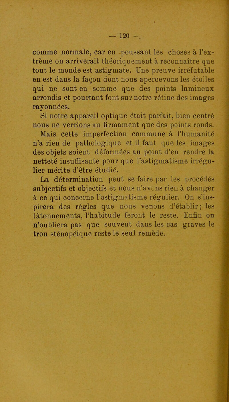 comme normale, car en poussant les choses à l'ex- trême on arriverait théoriquement à reconnaître que tout le monde est astigmate. Une preuve irréfutable en est dans la façon dont nous apercevons les étoiles qui ne sont en somme que des points lumineux arrondis et pourtant font sur notre rétine des images rayonnées. Si notre appareil optique était parfait, bien centré nous ne verrions au firmament que des points ronds. Mais cette imperfection commune à l'humanité n'a rien de pathologique et il faut que les images des objets soient déformées au point d'en rendre la netteté insuffisante pour que l'astigmatisme irrégu- lier mérite d'être étudié. La détermination peut se faire par les procédés subjectifs et objectifs et nous n'avons rien à changer à ce qui concerne l'astigmatisme régulier. On s'ins- pirera des régies que nous venons d'établir ; les tâtonnements, l'habitude feront le reste. Enfin on n'oubliera pas que souvent dans les cas graves le trou sténopéique reste le seul remède.