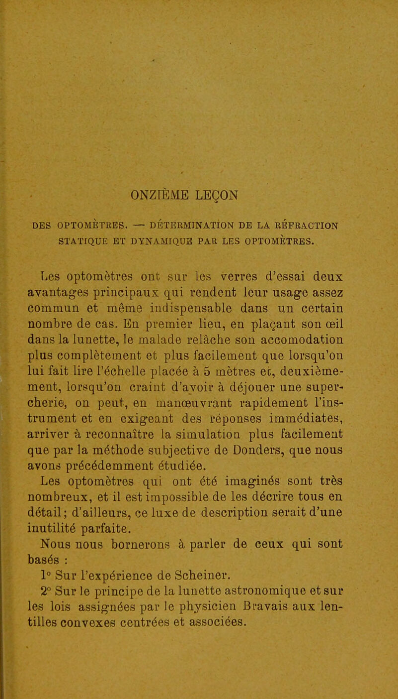 ONZIÈME LEÇON 5 DES OPTOMÈTRES. — DÉTERMINATION DE LA REFRACTION STATIQUE ET DYNAMIQUE PAR LES OPTOMÈTRES. Les optomètres ont sur les verres d'essai deux avantages principaux qui rendent leur usage assez commun et même indispensable dans un certain nombre de cas. En premier lieu, en plaçant son œil dans la lunette, le malade relâche son accomodation plus complètement et plus facilement que lorsqu'on lui fait lire l'échelle placée à 5 mètres ec, deuxième- ment, lorsqu'on craint d'avoir à déjouer une super- cherie, on peut, en manœuvrant rapidement l'ins- trument et en exigeant des réponses immédiates, arriver à reconnaître la simulation plus facilement que par la méthode subjective de Donders, que nous avons précédemment étudiée. Les optomètres qui ont été imaginés sont très nombreux, et il est impossible de les décrire tous en détail ; d'ailleurs, ce luxe de description serait d'une inutilité parfaite. Nous nous bornerons à parler de ceux qui sont basés : 1° Sur l'expérience de Scheiner. 2° Sur le principe de la lunette astronomique et sur les lois assignées par le physicien Bravais aux len- tilles convexes centrées et associées.