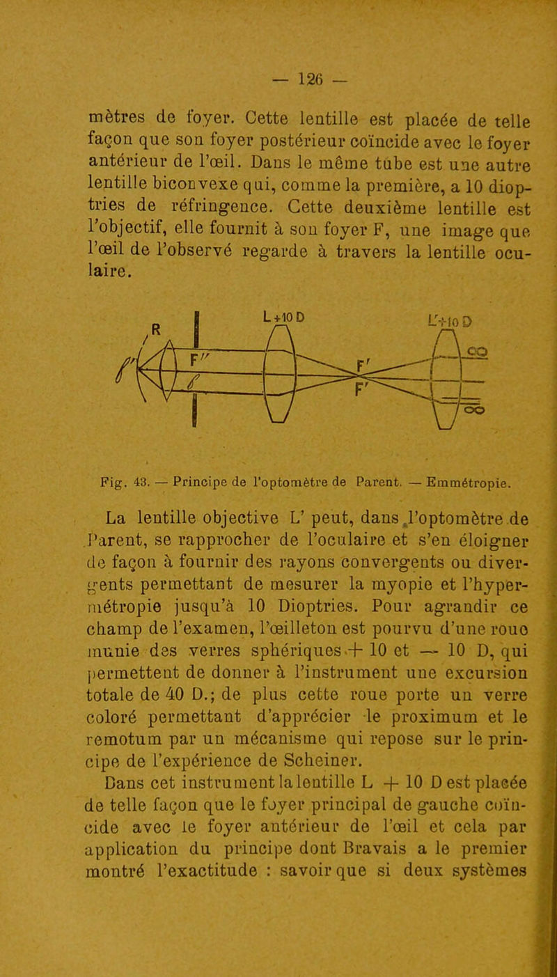 mètres de foyer. Cette lentille est placée de telle façon que son foyer postérieur coïncide avec le foyer antérieur de l'œil. Dans le même tube est une autre lentille biconvexe qui, comme la première, a 10 diop- tries de réfringence. Cette deuxième lentille est l'objectif, elle fournit à son foyer F, une image que l'œil de l'observé regarde à travers la lentille ocu- laire. I L+10 Fig. 43. — Principe de l'optomètre de Parent. — Emmétropie. La lentille objective L' peut, dans J'optomètre de Parent, se rapprocher de l'oculaire et s'en éloigner de façon à fournir des rayons convergents ou diver- gents permettant de mesurer la myopie et l'hyper- métropie jusqu'à 10 Dioptries. Pour agrandir ce champ de l'examen, l'œilleton est pourvu d'une rouo munie des verres sphériques + 10 et — 10 D, qui permettent de donner à l'instrument une excursion totale de 40 D.; de plus cette roue porte un verre coloré permettant d'apprécier le proximum et le remotum par un mécanisme qui repose sur le prin- cipe de l'expérience de Scheiner. Dans cet instrument la lentille L+10 D est placée de telle façon que le foyer principal de gauche coïn- cide avec le foyer antérieur de l'œil et cela par application du principe dont Bravais a le premier montré l'exactitude : savoir que si deux systèmes