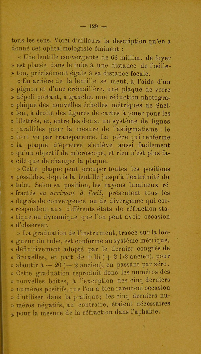 tous les sens. Voici d'ailleurs la description qu'en a donné cet ophtalmologiste éminent : « Une lentille convergente de 63 millim. de foyer » est placée dans le tube à une distance de l'œille- » ton, précisément égale à sa distance focale. » En arrière de la lentille se meut, à, l'aide d'un » pignon et d'une crémaillère, une plaque de verre » dépoli portant, à gauche, une réduction photogra- » phique des nouvelles échelles métriques de Snel- » len, à droite des figures de cartes à jouer pour les » illettrés, et, entre les deux, un système de lignes » parallèles pour la mesure de l'astigmatisme : le » tout vu par transparence. La pièce qui renferme » la plaque d'épreuve s'enlève aussi facilement » qu'un objectif de microscope, et rien n'est plus fa- » cile que de changer la plaque. » Cette plaque peut occuper toutes les positions » possibles, depuis la lentille jusqu'à l'extrémité du » tube. Selon sa position, les rayons lumineux ré » fraccés en arrivant à Vœil, présentent tous les » degrés de convergence ou de divergence qui cor- » respondent aux différents états de réfraction sta- » tique ou dynamique que l'on peut avoir occasion » d'observer. » La graduation de l'instrument, tracée sur la lon- » gueur du tube, est conforme au système métiique, » définitivement adopté par le dernier congrès de » Bruxelles, et part de -h 15 ( + 2 1/2 ancien), pour » aboutir à — 20 (— 2 ancien), en passant par zéro. » Cette graduation reproduit donc les numéros des » nouvelles boîtes, à l'exception des cinq derniers » numéros positifs, que l'on a bien rarement occasion » d'utiliser dans la pratique; les cinq derniers nu- » méros négatifs, au contraire, étaient nécessaires » pour la mesure de la réfraction dans l'aphakie.