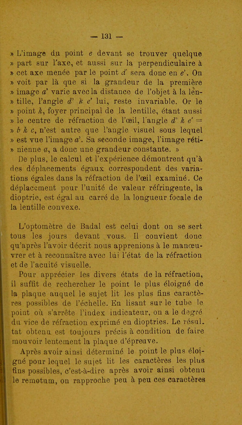 » L'image du point e devant se trouver quelque » part sur l'axe, et aussi sur la perpendiculaire à » cet axe menée par le point d sera donc en ë. On » voit par là que si la grandeur de la première » image cC varie avec la distance de l'objet à la len- » tille, l'angle d' h ë lui, reste invariable. Or le » point foyer principal de la lentille, étant aussi » le centre de réfraction de l'oeil, l'angle d'k ë — » b h c, n'est autre que l'angle visuel sous lequel » est vue l'image a\ Sa seconde image, l'image réti- » nienne a, a donc une grandeur constante. » De plus, le calcul et l'expérience démontrent qu'à des déplacements égaux correspondent des varia- tions égales dans la réfraction de l'œil examiné. Ce déplacement pour l'unité de valeur réfringente, la dioptrie, est égal au carré de la longueur focale de la lentille convexe. L'optoinètre de Badal est celui dont on se sert tous les jours devant vous. Il convient donc qu'après l'avoir décrit nous apprenions à le manœu- vrer et à reconnaître avec lui l'état de la réfraction et de l'acuité visuelle. Pour apprécier les divers états de la réfraction, il suffit de rechercher le point le plus éloigné de la plaque auquel le sujet lit les plus fins caractè- res possibles de l'échelle. En lisant sur le tube le point où s'arrête l'index indicateur, on a le degré du vice de réfraction exprimé en dioptries. Le résul- tat obtenu est toujours précis à condition de faire mouvoir lentement la plaque d'épreuve. Après avoir ainsi déterminé le point le plus éloi- gné pour lequel le sujet lit les caractères les plus fins possibles, c'est-à-dire après avoir ainsi obtenu le remotum, on rapproche peu à peu ces caractères