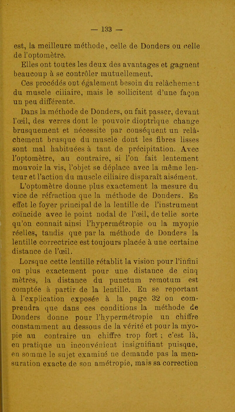 est, la meilleure méthode, celle de Donders ou celle de l'optomètre. Elles ont toutes les deux des avantages et gagnent beaucoup à se contrôler mutuellement. Ces procédés ont également besoin du relâchement du muscle ciiiaire, mais le sollicitent d'une façon un peu différente. Dans la méthode de Donders, on fait passer, devant l'œil, des verres dont le pouvoir dioptrique change brusquement et nécessite par conséquent un relâ- chement brusque du muscle dont les fibres lisses sont mal habituées à tant de précipitation. Avec l'optomètre, au contraire, si l'on fait lentement mouvoir la vis, l'objet se déplace avec la même len- teur et l'action du muscle ciiiaire disparaît aisément. L'optomètre donne plus exactement la mesure du vice de réfraction que la méthode de Donders. En effet le foyer principal de la lentille de l'instrument coïncide avec le point nodal de l'œil, de telle sorte qu'on connait ainsi l'hypermétropie ou la myopie réelles, tandis que par la méthode de Donders la lentille correctrice est toujours placée à une certaine distance de l'œil. Lorsque cette lentille rétablit la vision pour l'infini ou plus exactement pour une distance de cinq mètres, la distance du punctum remotum est comptée à partir de la lentille. En se reportant à l'explication exposée à la page 32 on com- prendra que dans ces conditions la méthode de Donders donne pour l'hypermétropie un chiffre constamment au dessous de la vérité et pour la myo- pie au contraire un chiffre trop fort ; c'est là, en pratique un inconvénient insignifiant puisque, en somme le sujet examiné ne demande pas la men- suration exacte de son amétropie, mais sa correction