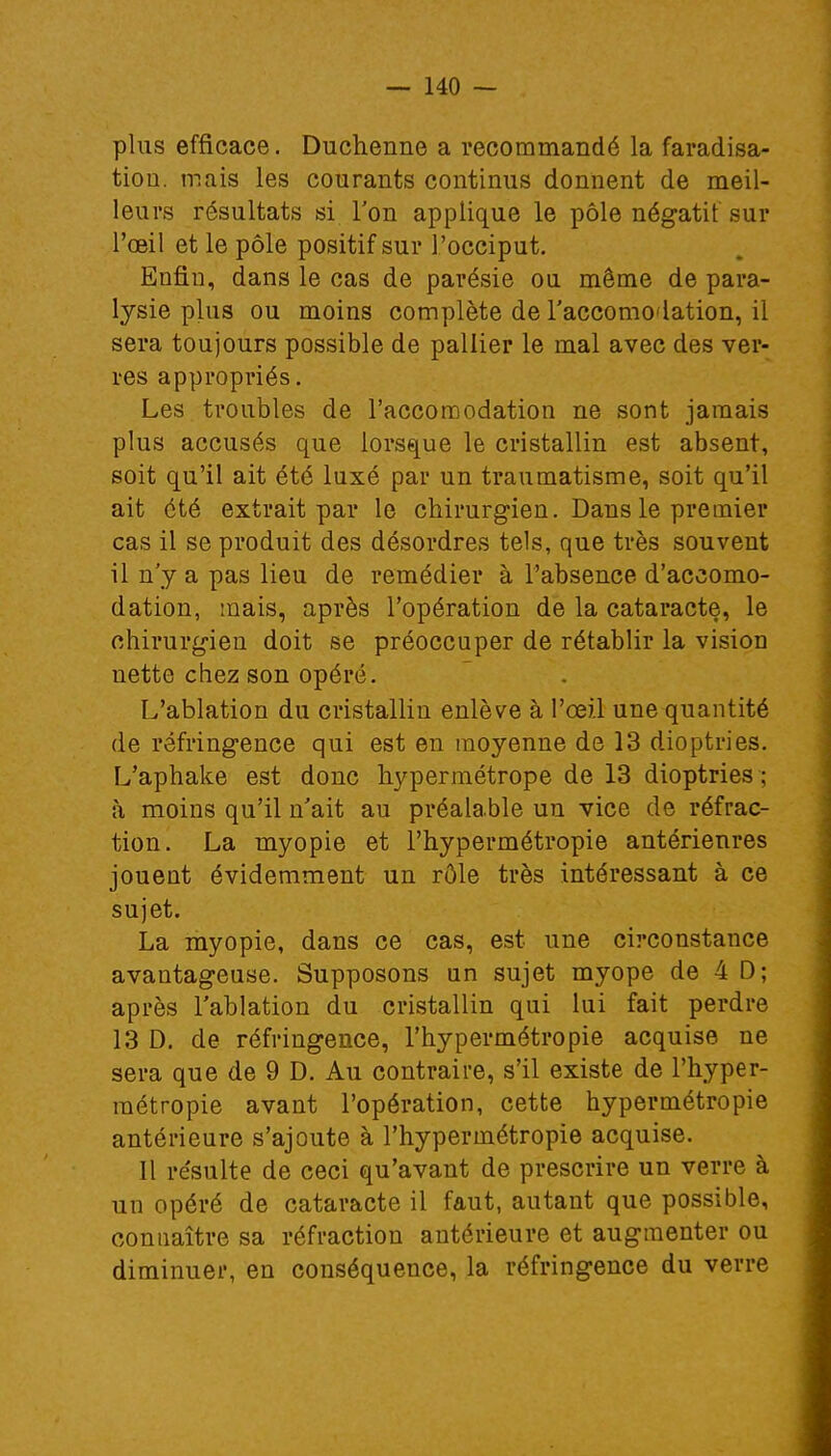 plus efficace. Duchenne a recommandé la faradisa- tiou. mais les courants continus donnent de meil- leurs résultats si l'on applique le pôle négatif sur l'oeil et le pôle positif sur l'occiput. Enfin, dans le cas de parésie ou même de para- lysie plus ou moins complète de l'accomodation, il sera toujours possible de pallier le mal avec des ver- res appropriés. Les troubles de l'accomodation ne sont jamais plus accusés que lorsque le cristallin est absent, soit qu'il ait été luxé par un traumatisme, soit qu'il ait été extrait par le chirurgien. Dans le premier cas il se produit des désordres tels, que très souvent il n'y a pas lieu de remédier à l'absence d'accomo- dation, mais, après l'opération de la cataracte, le chirurgien doit se préoccuper de rétablir la vision nette chez son opéré. L'ablation du cristallin enlève à l'œil une quantité de réfringence qui est en moyenne de 13 dioptries. L'aphake est donc hypermétrope de 13 dioptries ; à moins qu'il n'ait au préalable un vice de réfrac- tion. La myopie et l'hypermétropie antérieures jouent évidemment un rôle très intéressant à ce sujet. La myopie, dans ce cas, est une circonstance avantageuse. Supposons un sujet myope de 4 D; après l'ablation du cristallin qui lui fait perdre 13 D. de réfringence, l'hypermétropie acquise ne sera que de 9 D. Au contraire, s'il existe de l'hyper- métropie avant l'opération, cette hypermétropie antérieure s'ajoute à l'hypermétropie acquise. Il résulte de ceci qu'avant de prescrire un verre à un opéré de cataracte il faut, autant que possible, connaître sa réfraction antérieure et augmenter ou diminuer, en conséquence, la réfringence du verre