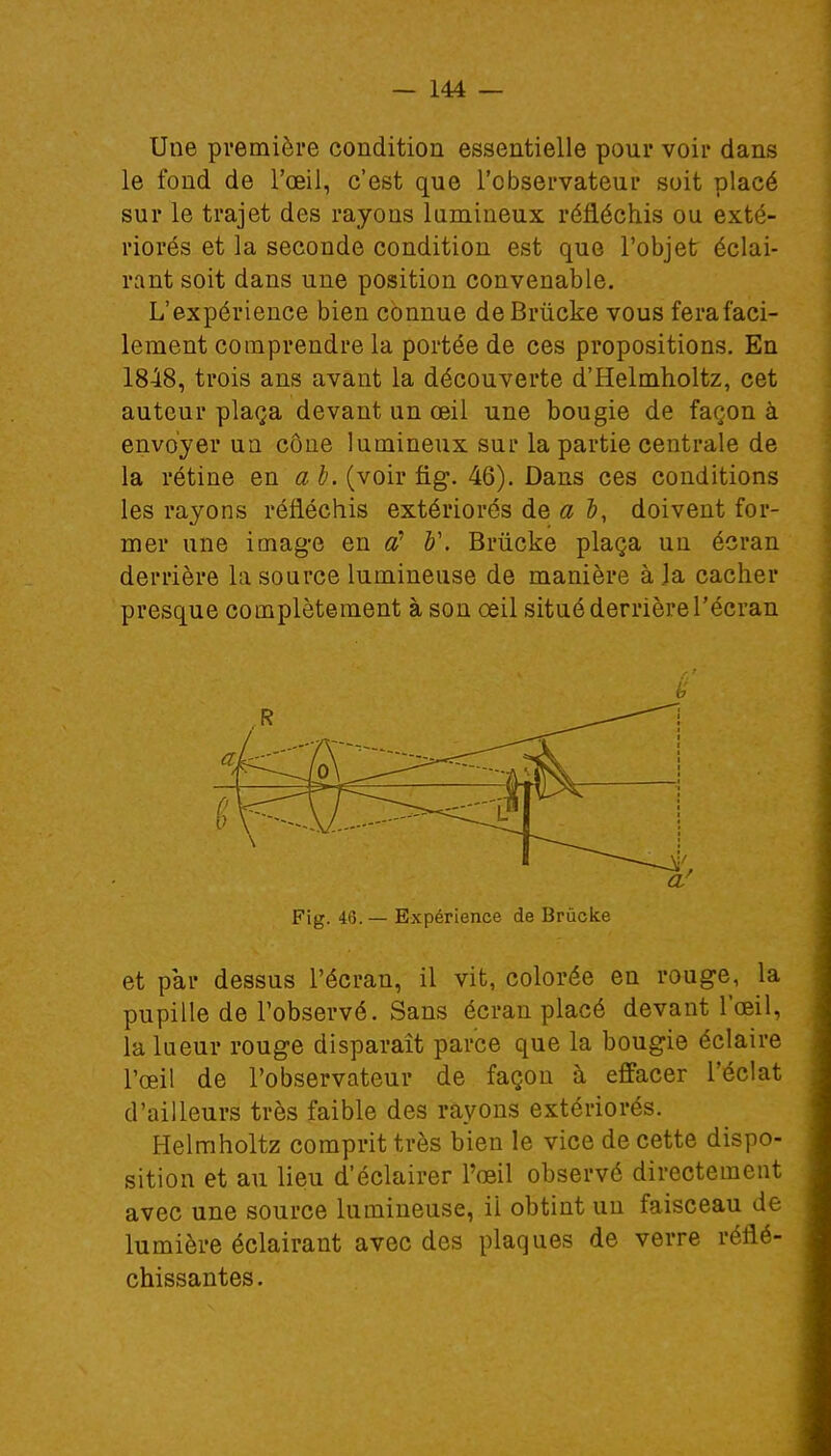 Une première condition essentielle pour voir dans le fond de l'œil, c'est que l'observateur soit placé sur le trajet des rayons lumineux réfléchis ou exté- riorés et la seconde condition est que l'objet éclai- rant soit dans une position convenable. L'expérience bien connue deBrucke vous ferafaci- lement comprendre la portée de ces propositions. En 1848, trois ans avant la découverte d'Helmholtz, cet auteur plaça devant un œil une bougie de façon à envoyer un cône lumineux sur la partie centrale de la rétine en a b. (voir fig. 46). Dans ces conditions les rayons réfléchis extériorés de a &, doivent for- mer une image en <£ b\ Brùcke plaça un écran derrière la source lumineuse de manière à la cacher presque complètement à son œil situé derrière l'écran Fig. 46. — Expérience de Brûcke et par dessus l'écran, il vit, colorée en rouge, la pupille de l'observé. Sans écran placé devant l'œil, la lueur rouge disparaît parce que la bougie éclaire l'œil de l'observateur de façon à effacer l'éclat d'ailleurs très faible des rayons extériorés. Helmholtz comprit très bien le vice de cette dispo- sition et au lieu d'éclairer l'œil observé directement avec une source lumineuse, il obtint un faisceau de lumière éclairant avec des plaques de verre réflé- chissantes.