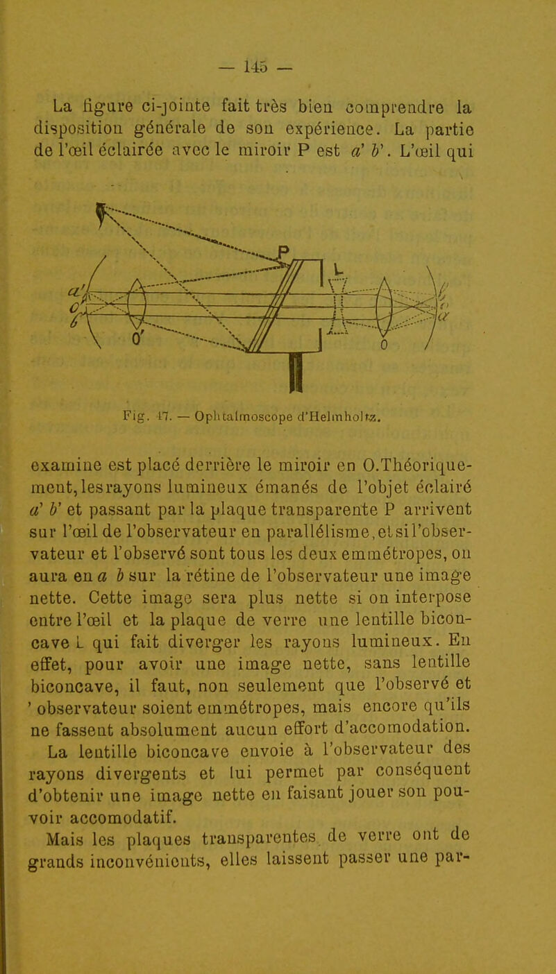 La tigure ci-jointe fait très bien comprendre la disposition générale de son expérience. La partie de l'œil éclairée avec le miroir P est a' b\ L'œil qui Fig. H. — Oplualmoscope d'Helinholte. examine est placé derrière le miroir en O.Théorique- ment, les rayons lumineux émanés de l'objet éclairé à1 b' et passant par la plaque transparente P arrivent sur l'œil de l'observateur en parallélisme, et si l'obser- vateur et l'observé sont tous les deux emmétropes, on aura en a b sur la rétine de l'observateur une image nette. Cette image sera plus nette si on interpose entre l'œil et la plaque de verre une lentille bicon- cave L qui fait diverger les rayons lumineux. En effet, pour avoir une image nette, sans lentille biconcave, il faut, non seulement que l'observé et ' observateur soient emmétropes, mais encore qu'ils ne fassent absolument aucun effort d'accomodation. La lentille biconcave envoie à l'observateur des rayons divergents et lui permet par conséquent d'obtenir une image nette en faisant jouer son pou- voir accomodatif. Mais les plaques transparentes de verre ont de grands inconvénients, elles laissent passer une par-