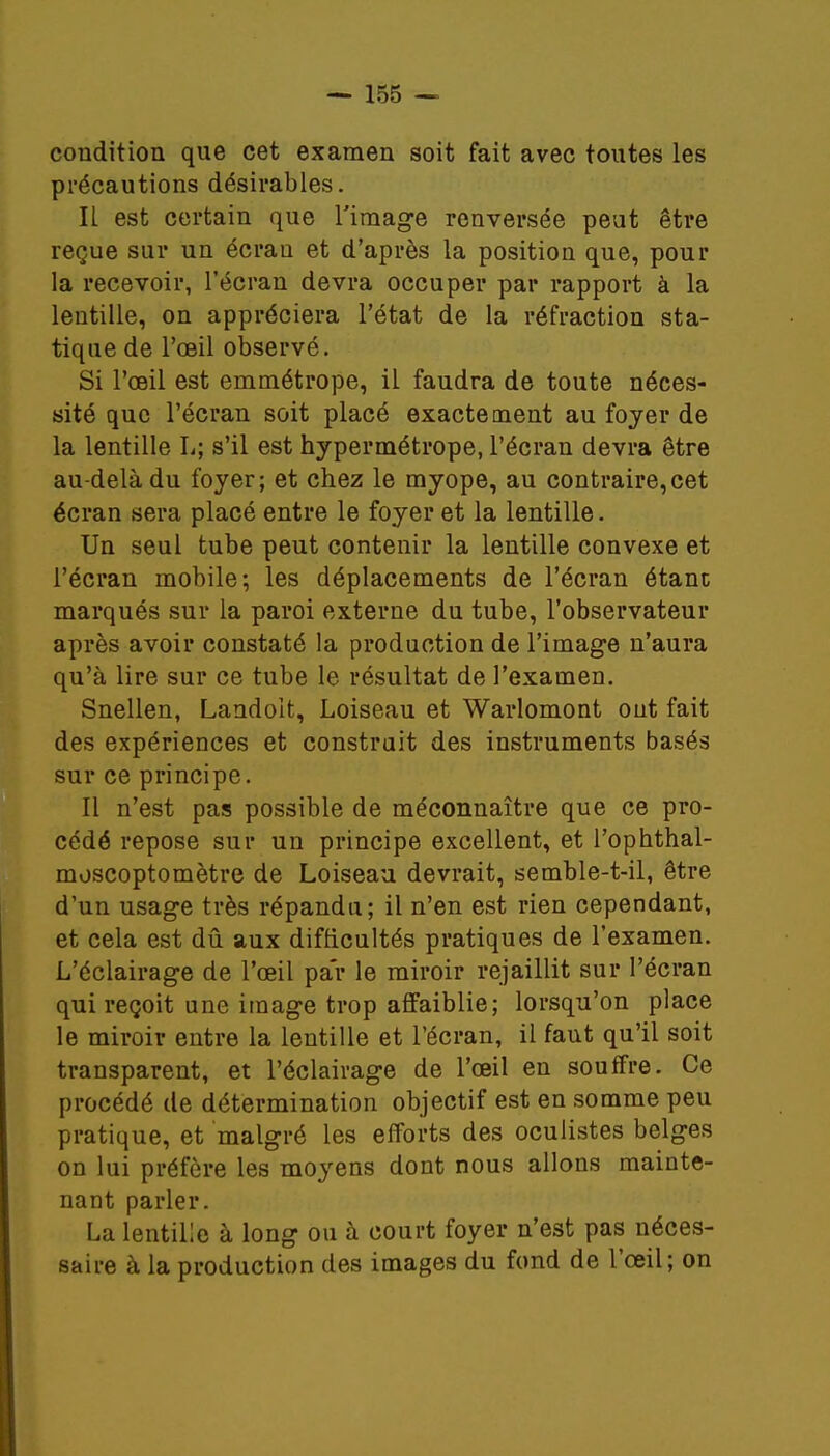 condition que cet examen soit fait avec toutes les précautions désirables. Il est certain que l'image renversée peut être reçue sur un écran et d'après la position que, pour la recevoir, l'écran devra occuper par rapport à la lentille, on appréciera l'état de la réfraction sta- tique de l'œil observé. Si l'œil est emmétrope, il faudra de toute néces- sité que l'écran soit placé exactement au foyer de la lentille L; s'il est hypermétrope, l'écran devra être au-delà du foyer; et chez le myope, au contraire,cet écran sera placé entre le foyer et la lentille. Un seul tube peut contenir la lentille convexe et l'écran mobile; les déplacements de l'écran étant marqués sur la paroi externe du tube, l'observateur après avoir constaté la production de l'image n'aura qu'à lire sur ce tube le résultat de l'examen. Snellen, Landoit, Loiseau et Warlomont out fait des expériences et construit des instruments basés sur ce principe. Il n'est pas possible de méconnaître que ce pro- cédé repose sur un principe excellent, et l'ophthal- moscoptomètre de Loiseau devrait, semble-t-il, être d'un usage très répandu; il n'en est rien cependant, et cela est dû aux difficultés pratiques de l'examen. L'éclairage de l'œil par le miroir rejaillit sur l'écran qui reçoit une image trop affaiblie; lorsqu'on place le miroir entre la lentille et l'écran, il faut qu'il soit transparent, et l'éclairage de l'œil en souffre. Ce procédé de détermination objectif est en somme peu pratique, et malgré les efforts des oculistes belges on lui préfère les moyens dont nous allons mainte- nant parler. La lentille à long ou à court foyer n'est pas néces- saire à la production des images du fond de l'œil; on