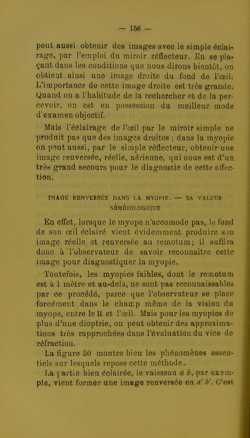 peut aussi obtenir des images avec le simple éclai- rage, par l'emploi du miroir réflecteur. En se pla- çant dans les conditions que nous dirons bientôt, on obtieat ainsi une image droite du fond de l'œil. L'importance do cette image droite est très grande. Quand on a l'habitude de la rechercher et de la per- cevoir, on est en possession du meilleur mode d'examen objectif. Mais l'éclairage de l'œil par le miroir simple ne produit pas que des images droites ; dans la myopie on peut aussi, par le simple réflecteur, obtenir une image renversée, réelle, aérienne, qui nous est d'un très grand secours pour le diagnostic de cette affec- tion. IMAGE RENVERSÉE DANS LA MYOPIE. — SA VALEUR SÉMÉIOLOGIQUE En effet, lorsque le myope n'accomode pas, le fond de son œil éclairé vient évidemment produire s.m image réelle et renversée au remotum; il suffira donc à 'l'observateur de savoir reconnaître cette image pour diagnostiquer la myopie. Toutefois, les myopies faibles, dont le remotum est à 1 mètre et au-delà, ne sont pas reconnaissables par ce procédé, parce que l'observateur se place forcément dans le champ môme de la vision du myope, entre le R et l'œil. Mais pour les myopies de plus d'une dioptrie, on peut obtenir des approxima- tions très rapprochées dans l'évaluation du vice de réfraction. La figure 50 montre bien les phénomènes essen- tiels sur lesquels repose cette méthode. Ji'a partie bien éclairée, le vaisseau a b, par exem- ple, vient former une image renversée en a' b'. C'est