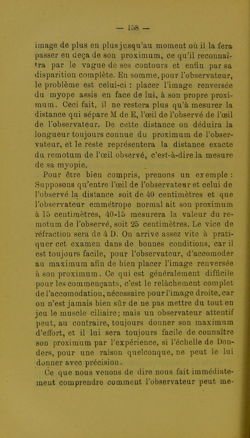 image de plus en plus jusqu'au mouieut où il la fera passer en deçà de son proximum, ce qu'il reconnaî- tra par le vague de ses contours et enfin par sa disparition complète. En somme, pour l'observateur, le problème est celui-ci : placer l'image renversée du myope assis en face de lui, à son propre proxi- mum. Ceci fait, il ne restera plus qu'à mesurer la distance qui sépare M de E, l'œil de l'observé de l'œil de l'observateur. De cette distance on déduira la longueur toujours connue du proximum de l'obser- vateur, et le reste représentera la distance exacte du remotum de l'œil observé, c'est-à-dire la mesure de sa myopie. Pour être bien compris, prenons un exemple : Supposons qu'entre l'œil de l'observateur et celui de l'observé la distance soit de 40 centimètres et que l'observateur emmétrope normal ait son proximum à 15 centimètres, 40-15 mesurera la valeur du re- motum de l'observé, soit 25 centimètres. Le vice de réfraction sera de 4 D. On arrive assez vite à prati- quer cet examen dans de bonnes conditions, car il est toujours facile, pour l'observateur, d'accomoder au maximum afin de bien placer l'image renversée à son proximum. Ce qui est généralement difficile pour les commençants, c'est le relâchement complet de l'accomodatiou, nécessaire pour l'image droite, car on n'est jamais bien sûr de ne pas mettre du tout en jeu le muscle ciliaire; mais un observateur attentif peut, au contraire, toujours donner son maximum d'effort, et il lui sera toujours facile de connaître son proximum par l'expérience, si l'échelle de Uon- ders, pour une raison quelconque, ne peut le lui donner avec précision. Ce que nous venons de dire nous fait immédiate- ment comprendre comment l'observateur peut me-