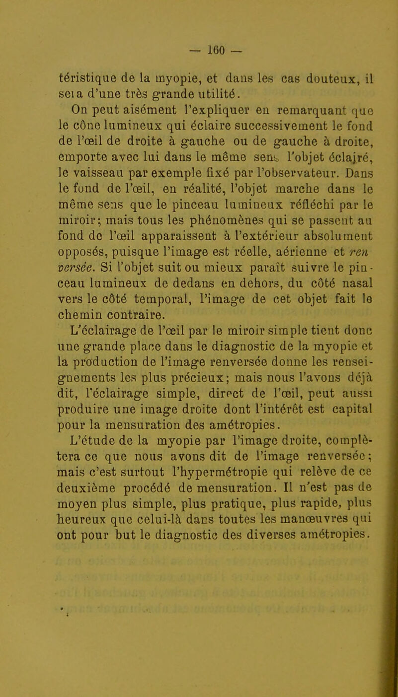 téristique de la myopie, et dans les cas douteux, il seia d'une très grande utilité. On peut aisément l'expliquer en remarquant que le cône lumineux qui éclaire successivement le fond de l'œil de droite à gauche ou de gauche à droite, emporte avec lui dans le même sent l'objet éclajré, le vaisseau par exemple fixé par l'observateur. Dans le fond de l'oeil, en réalité, l'objet marche dans le même sens que le pinceau lumineux réfléchi par le miroir; mais tous les phénomènes qui se passent au fond de l'œil apparaissent à l'extérieur absolument opposés, puisque l'image est réelle, aérienne et ren versée. Si l'objet suit ou mieux paraît suivre le pin- ceau lumineux de dedans en dehors, du côté nasal vers le côté temporal, l'image de cet objet fait le chemin contraire. L'éclairage de l'œil par le miroir simple tient donc une grande place dans le diagnostic de la myopie et la production de l'image renversée donne les rensei- gnements les plus précieux; mais nous l'avons déjà dit, l'éclairage simple, direct de l'œil, peut aussi produire une image droite dont l'intérêt est capital pour la mensuration des amétropies. L'étude de la myopie par l'image droite, complé- tera ce que nous avons dit de l'image renversée ; mais c'est surtout l'hypermétropie qui relève de ce deuxième procédé de mensuration. Il n'est pas de moyen plus simple, plus pratique, plus rapide, plus heureux que celui-là dans toutes les manœuvres qui ont pour but le diagnostic des diverses amétropies.