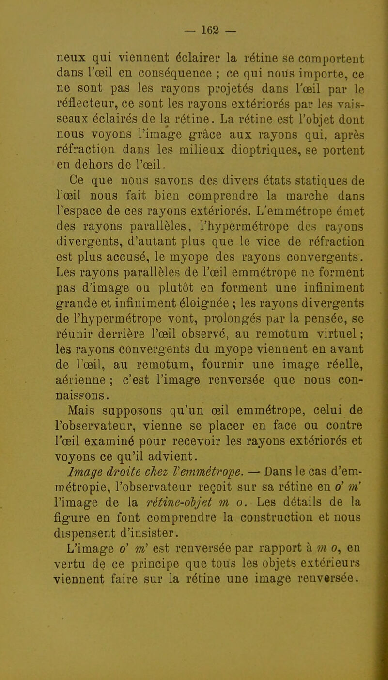 neux qui viennent éclairer la rétine se comportent dans l'oeil en conséquence ; ce qui nous importe, ce ne sont pas les rayoris projetés dans l'œil par le réflecteur, ce sont les rayons extériorés par les vais- seaux éclairés de la rétine. La rétine est l'objet dont nous voyons l'image grâce aux rayons qui, après réfraction dans les milieux dioptriques, se portent en dehors de l'œil. Ce que nous savons des divers états statiques de l'œil nous fait bien comprendre la marche dans l'espace de ces rayons extériorés. L'emmétrope émet des rayons parallèles, l'hypermétrope des rayons divergents, d'autant plus que le vice de réfraction est plus accusé, le myope des rayons convergents. Les rayons parallèles de l'œil emmétrope ne forment pas d'image ou plutôt en forment une infiniment grande et infiniment éloignée ; les rayons divergents de l'hypermétrope vont, prolongés par la pensée, se réunir derrière l'œil observé, au remotura virtuel ; les rayons convergents du myope viennent en avant de l'œil, au remotum, fournir une image réelle, aérienne ; c'est l'image renversée que nous con- naissons. Mais supposons qu'un œil emmétrope, celui de l'observateur, vienne se placer en face ou contre l'œil examiné pour recevoir les rayons extériorés et voyons ce qu'il advient. Image droite chez Vemmétrope. — Dans le cas d'em- métropie, l'observateur reçoit sur sa rétine en o' m' l'image de la rètine-ooj et m o. Les détails de la figure en font comprendre la construction et nous dispensent d'insister. L'image o' m est renversée par rapport à m o, en vertu de ce principe que tous les objets extérieurs viennent faire sur la rétine une image renversée.