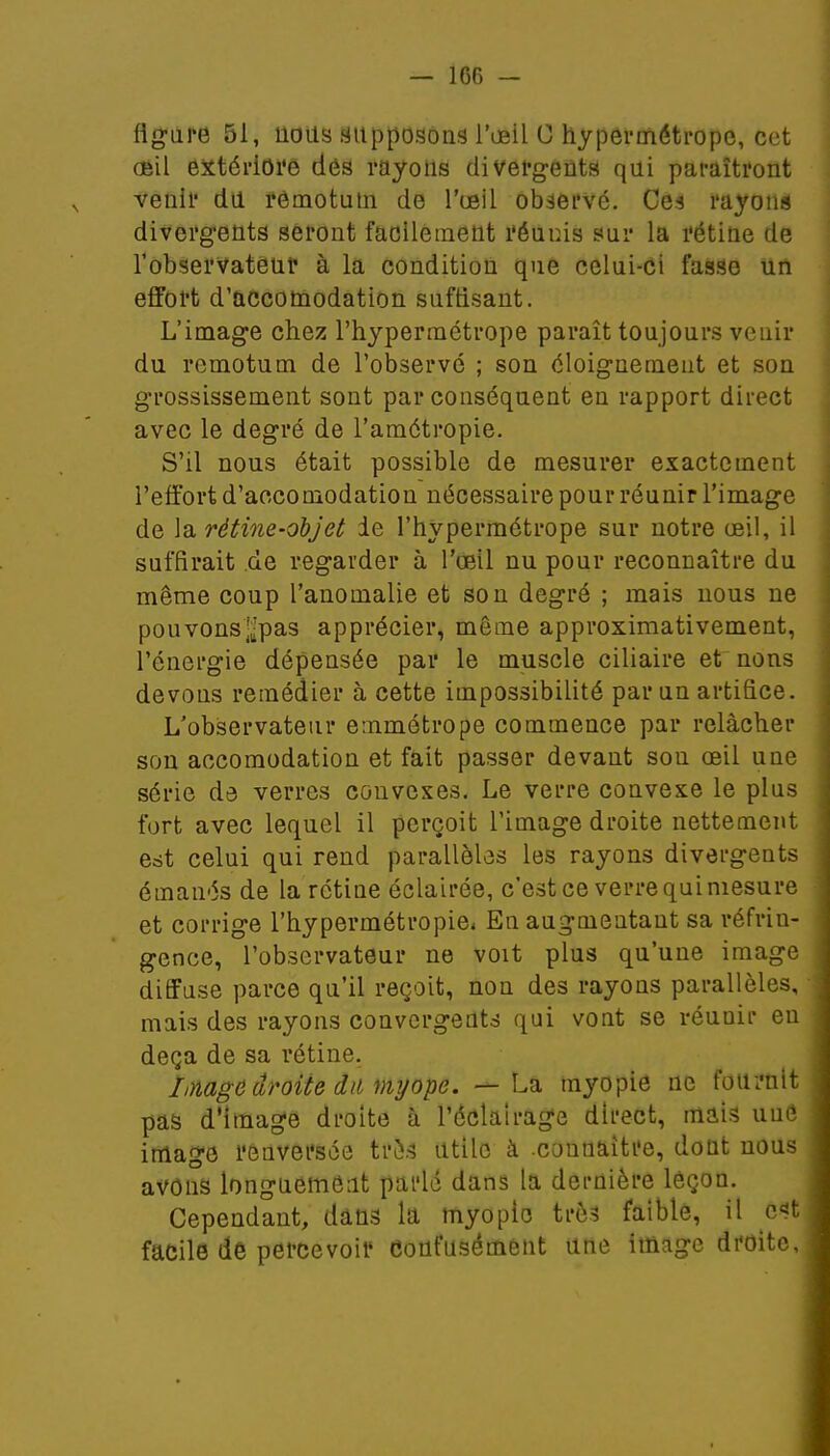 — 1G6 - figure 51, lions supposons l'œil C hypermétrope, cet (Sil extériore des rayons divergents qui paraîtront venir du rémotum de l'œil observé. Ces rayons divergents seront facilement réunis sur la rétine de l'observateur à la condition que celui-ci fasse un effort d'accomodation suffisant. L'image chez l'hypermétrope paraît toujours venir du remotum de l'observé ; son éloignemeut et son grossissement sont par conséquent en rapport direct avec le degré de l'amétropie. S'il nous était possible de mesurer exactement l'effort d'accomodation nécessaire pour réunir l'image de la rétine-objet ie l'hypermétrope sur notre œil, il suffirait de regarder à l'œil nu pour reconnaître du même coup l'anomalie et son degré ; mais nous ne pouvonsj-pas apprécier, même approximativement, l'énergie dépensée par le muscle ciliaire et nons devons remédier à cette impossibilité par un artifice. L'observateur emmétrope commence par relâcher son accomodation et fait passer devant son œil une série de verres convexes. Le verre convexe le plus fort avec lequel il perçoit l'image droite nettement est celui qui rend parallèles les rayons divergents émanés de la rétine éclairée, c'est ce verre qui mesure et corrige l'hypermétropie* En augmentant sa réfrin- gence, l'observateur ne voit plus qu'une image diffuse parce qu'il reçoit, non des rayons parallèles, mais des rayons convergents qui vont se réuuir eu deçà de sa rétine. hmge droite du myope. — La myopie ne fournit pas d'image droite à l'éclairage direct, mais uuô image renversée très utile à .connaître, dont nous avons longuement parlé dans la dernière leçon. Cependant, dans la myopie très faible, il est facile de percevoir Confusément une image droite,