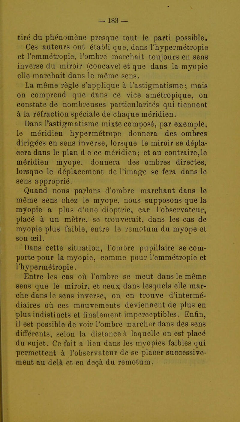 tiré du phénomène presque tout le parti possible. Ces auteurs ont établi que, dans l'hypermétropie et l'emmétropie, l'ombre marchait toujours en sens inverse du miroir (concave) et que dans la myopie elle marchait dans le même sens. La même règle s'applique à l'astigmatisme; mais on comprend que dans ce vice amétropique, on constate de nombreuses particularités qui tiennent à la réfraction spéciale de chaque méridien. Dans l'astigmatisme mixte composé, par exemple, le méridien hypermétrope donnera des ombres dirigées en sens inverse, lorsque le miroir se dépla- cera dans le plan d e ce méridien; et au contraire,le méridien myope, donnera des ombres directes, lorsque le déplacement de l'image se fera dans le sens approprié. Quand nous parlons d'ombre marchant dans le même sens chez le myope, nous supposons que la myopie a plus d'une dioptrie, car l'observateur, placé à un mètre, se trouverait, dans les cas de myopie plus faible, entre le remotum du myope et son œil. Dans cette situation, l'ombre pupillaire se com- porte pour la myopie, comme pour l'emmétropie et l'hypermétropie. Entre les cas où l'ombre se meut dans le même sens que le miroir, et ceux dans lesquels elle mar- che dans le sens inverse, on en trouve d'intermé- diaires où ces mouvements deviennent de plus en plus indistincts et finalement imperceptibles. Enfin, il est possible de voir l'ombre marcher dans des sens différents, selon la distance à laquelle on est placé du sujet. Ce fait a lieu dans les myopies faibles qui permettent à l'observateur de se placer successive- ment au delà et en deçà du remotum.