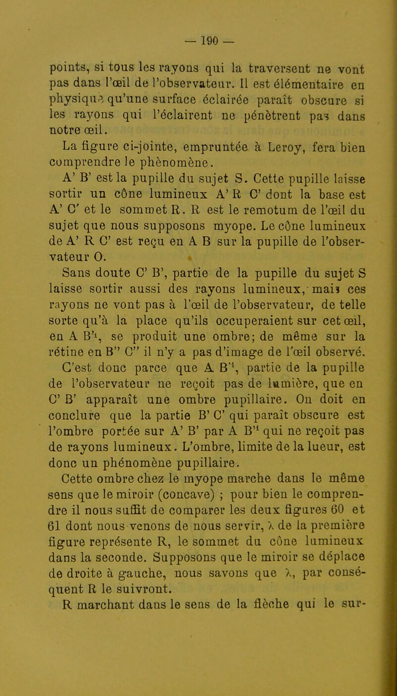 points, si tous les rayons qui la traversent ne vont pas dans l'œil de l'observateur. Il est élémentaire en physique qu'une surface éclairée paraît obscure si les rayons qui l'éclairent ne pénètrent pas dans notre œil. La figure ci-jointe, empruntée à Leroy, fera bien comprendre le phénomène. A' B' est la pupille du sujet S. Cette pupille laisse sortir un cône lumineux A' R C dont la base est A' C et le sommet R. R est le remotum de l'œil du sujet que nous supposons myope. Le cône lumineux de A' R C est reçu en A B sur la pupille de l'obser- vateur 0. Sans doute C B', partie de la pupille du sujet S laisse sortir aussi des rayons lumineux, mais ces rayons ne vont pas à l'œil de l'observateur, de telle sorte qu'à la place qu'ils occuperaient sur cet œil, en A B'1, se produit une ombre; de même sur la rétine en B G il n'y a pas d'image de l'œil observé. C'est donc parce que A B'1, partie de la pupille de l'observateur ne reçoit pas de lumière, que en C B' apparaît une ombre pupillaire. On doit en conclure que la partie B' C qui paraît obscure est l'ombre portée sur A' B' par A B'1 qui ne reçoit pas de rayons lumineux. L'ombre, limite de la lueur, est donc un phénomène pupillaire. Cette ombre chez le myope marche dans le même sens que le miroir (concave) ; pour bien le compren- dre il nous suffit de comparer les deux figures 60 et 61 dont nous venons de nous servir, X de la première figure représente R, le sommet du cône lumineux dans la seconde. Supposons que le miroir se déplace de droite à gauche, nous savons que X, par consé- quent R le suivront. R marchant dans le sens de la flèche qui le sur-