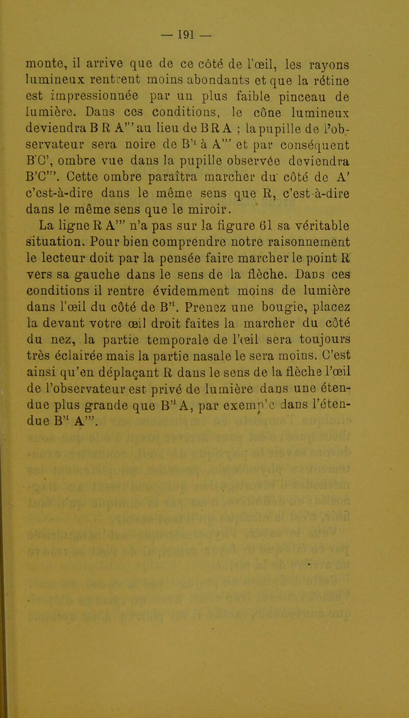 monte, il arrive que de ce côté de l'œil, les rayons lumineux rentrent moins abondants et que la rétine est impressionnée par un plus faible pinceau de lumière. Dans ces conditions, le cône lumineux deviendra B R A' au lieu de BR A ; la pupille de l'ob- servateur sera noire de B'1 à A' et par conséquent B*C, ombre vue dans la pupille observée deviendra B'C\ Cette ombre paraîtra marcher du' côté de A' c'est-à-dire dans le même sens que R, c'est-à-dire dans le même sens que le miroir. La ligne R A' n'a pas sur la figure 01 sa véritable situation. Pour bien comprendre notre raisonnement le lecteur doit par la pensée faire marcher le point R vers sa gauche dans le sens de la flèche. Dans ces conditions il rentre évidemment moins de lumière dans l'œil du côté de B'1. Prenez une bougie, placez la devant votre œil droit faites la marcher du côté du nez, la partie temporale de l'œil sera toujours très éclairée mais la partie nasale le sera moins. C'est ainsi qu'en déplaçant R dans le sens de la flèche l'œil de l'observateur est privé de lumière daus une éten- due plus grande que B^A, par exemp'c dans l'éten- due B'1 A'.