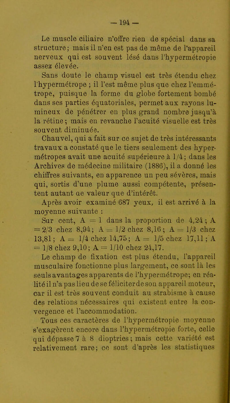 Le muscle ciliaire n'offre rien de spécial dans sa structure; mais il n'en est pas de même de l'appareil nerveux qui est souvent lésé dans l'hypermétropie assez élevée. Sans doute le champ visuel est très étendu chez l'hypermétrope ; il l'est même plus que chez l'emmé- trope, puisque la forme du globe fortement bombé dans ses parties équatoriales, permet aux rayons lu- mineux de pénétrer en plus grand nombre jusqu'à la rétine ; mais en revanche l'acuité visuelle est très souvent diminuée. Chauvel, qui a fait sur ce sujet de très intéressants travaux a constaté que le tiers seulement des hyper- métropes avait une acuité supérieure à 1/4; dans les Archives de médecine militaire (1886), il a donné les chiffres suivants, en apparence un peu sévères, mais qui, sortis d'une plume aussi compétente, présen- tent autant ae valeur que d'intérêt. Après avoir examiné 687 yeux, il est arrivé à la moyenne suivante : Sur cent, A = 1 dans la proportion de 4,24 ; A = 2/3 chez 8,94; A = 1/2 chez 8,16; A = 1/3 chez 13,81; A= 1/4 chez 14,75; A - 1/5 chez 17,11 ; A = 1/8 chez 9,10; A = 1/10 chez 24,17. Le champ de fixation est plus étendu, l'appareil musculaire fonctionne plus largement, ce sont là les seuls avantages apparents de l'hypermétrope; en réa- lité il n'a pas lieu de se féliciter de son appareil moteur, car il est très souvent conduit au strabisme à cause des relations nécessaires qui existent entre la con- vergence et l'accommodation. Tous ces caractères de l'hypermétropie moyenne s'exagèrent encore dans l'hypermétropie forte, celle qui dépasse7 à 8 dioptries; mais cette variété est relativement rare; co sont d'après les statistiques