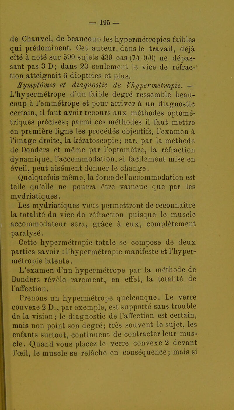 de Chauvel, de beaucoup les hypermétropies faibles qui prédominent. Cet auteur, dans le travail, déjà cité à noté sur 590 sujets 439 cas (74 0/0) ne dépas- sant pas 3 D; dans 23 seulement le vice de réfrac- tion atteignait 6 dioptries et plus. Symptômes et diagnostic de l'hypermétropie. — L'hypermétrope d'un faible degré ressemble beau- coup à l'emmétrope et pour arriver à un diagnostic certain, il faut avoir recours aux méthodes optomé- triques précises; parmi ces méthodes il faut mettre en première ligne les procédés objectifs, l'examen à l'image droite, la kératoscopie ; car, par la méthode de Donders et même par l'optomètre, la réfraction dynamique, l'accommodation, si facilement mise en éveil, peut aisément donuer le change. Quelquefois même, la force del'accommodation est telle qu'elle ne pourra être vaincue que par les mydriatiques. Les mydriatiques vous permettront de reconnaître la totalité du vice de réfraction puisque le muscle accommodateur sera, grâce à eux, complètement paralysé. Cette hypermétropie totale se compose de deux parties savoir : l'hypermétropie manifeste et l'hyper- métropie latente. L'examen d'un hypermétrope par la méthode de Donders révèle rarement, en effet, la totalité de l'affection. Prenons un hypermétrope quelconque. Le verre convexe 2 D., par exemple, est supporté sans trouble de la vision ; le diagnostic de l'affection est certain, mais non point son degré; très souvent le sujet, les enfants surtout, continuent de contracter leur mus- cle. Quand vous placez le verre convexe 2 devant l'œil, le muscle se relâche en conséquence ; înuis si