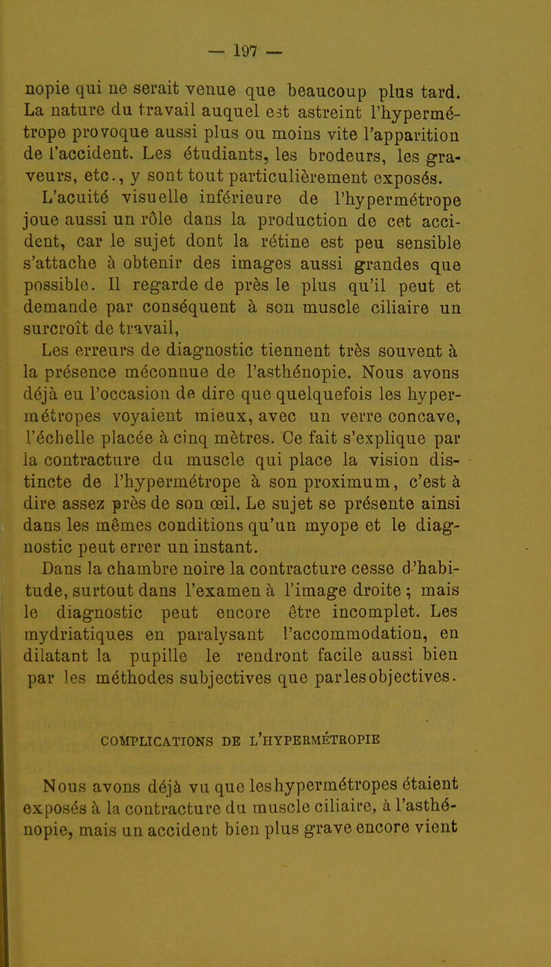 nopie qui ne serait venue que beaucoup plus tard. La nature du travail auquel est astreint l'hypermé- trope provoque aussi plus ou moins vite l'apparition de l'accident. Les étudiants, les brodeurs, les gra- veurs, etc., y sont tout particulièrement exposés. L'acuité visuelle inférieure de l'hypermétrope joue aussi un rôle dans la production de cet acci- dent, car le sujet dont la rétine est peu sensible s'attache à obtenir des images aussi grandes que possible. Il regarde de près le plus qu'il peut et demande par conséquent à son muscle ciliaire un surcroît de travail, Les erreurs de diagnostic tiennent très souvent à la présence méconnue de l'asthénopie. Nous avons déjà eu l'occasion de dire que quelquefois les hyper- métropes voyaient mieux, avec un verre concave, l'échelle placée à cinq mètres. Ce fait s'explique par la contracture du muscle qui place la vision dis- tincte de l'hypermétrope à sonproximum, c'est à dire assez près de son œil. Le sujet se présente ainsi dans les mêmes conditions qu'un myope et le diag- nostic peut errer un instant. Dans la chambre noire la contracture cesse d'habi- tude, surtout dans l'examen à l'image droite ; mais le diagnostic peut encore être incomplet. Les mydriatiques en paralysant l'accommodation, en dilatant la pupille le rendront facile aussi bien par les méthodes subjectives que parles objectives. COMPLICATIONS DE L'HYPERMÉTROPIE Nous avons déjà vu que les hypermétropes étaient exposés à la contracture du muscle ciliaire, à l'asthé- nopie, mais un accident bien plus grave encore vient