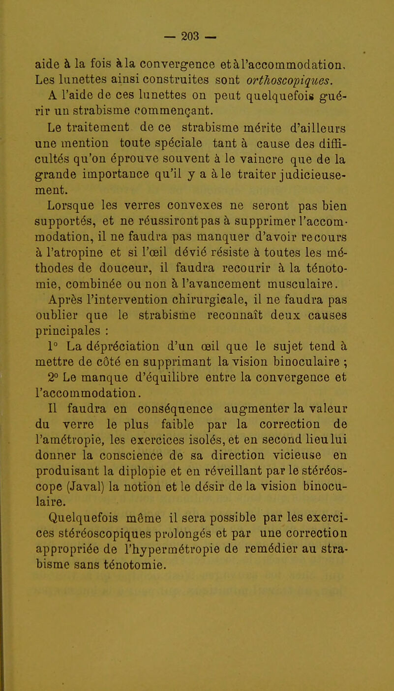 aide à la fois à la convergence etàTaccommodation, Les lunettes ainsi construites sont orthoscopiques. A l'aide de ces lunettes on peut quelquefois gué- rir un strabisme commençant. Le traitement de ce strabisme mérite d'ailleurs une mention toute spéciale tant à cause des diffi- cultés qu'on éprouve souvent à le vaincre que de la grande importance qu'il y a aie traiter judicieuse- ment. Lorsque les verres convexes ne seront pas bien supportés, et ne réussiront pas à supprimer l'accom- modation, il ne faudra pas manquer d'avoir recours à l'atropine et si l'œil dévié résiste à toutes les mé- thodes de douceur, il faudra recourir à la ténoto- mie, combinée ou non à l'avancement musculaire. Après l'intervention chirurgicale, il ne faudra pas oublier que le strabisme reconnaît deux causes principales : 1° La dépréciation d'un œil que le sujet tend à mettre de côté en supprimant la vision binoculaire ; 2° Le manque d'équilibre entre la convergence et l'accommodation. Il faudra en conséquence augmenter la valeur du verre le plus faible par la correction de l'amétropie, les exercices isolés, et en second lieu lui donner la conscience de sa direction vicieuse en produisant la diplopie et en réveillant par le stéréos- cope (Javal) la notion et le désir de la vision binocu- laire. Quelquefois même il sera possible par les exerci- ces stéréoscopiques prolongés et par une correction appropriée de l'hypermétropie de remédier au stra- bisme sans ténotomie.