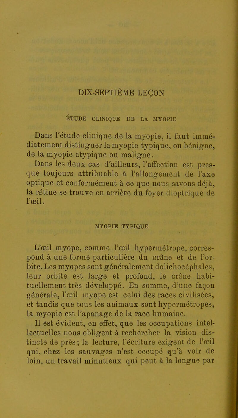 DIX-SEPTIÈME LEÇON ÉTUDE CLINIQUE DE LA. MYOPIE Dans l'étude clinique de la myopie, il faut immé- diatement distinguer la myopie typique, ou bénigne, de la myopie atypique ou maligne. Dans les deux cas d'ailleurs, l'affection est pres- que toujours attribuable à l'allongemeut de l'axe optique et conformément à ce que nous savons déjà, la rétine se trouve en arrière du foyer dioptrique de l'œil. MYOPIE TYPIQUE L'œil myope, comme l'œil hypermétrope, corres- pond à une forme particulière du crâne et de l'or- bite. Les myopes sont généralement dolichocéphales, leur orbite est large et profond, le crâne habi- tuellement très développé. En somme, d'une façon générale, l'œil myope est celui des races civilisées, et tandis que tous les animaux sont hypermétropes, la myopie est l'apanage de la race humaine. Il est évident, en effet, que les occupations intel- lectuelles nous obligent à rechercher la vision dis- tincte de près-, la lecture, l'écriture exigent de l'œil qui, chez les sauvages n'est occupé qu'à voir de loin, un travail minutieux qui peut à la longue par