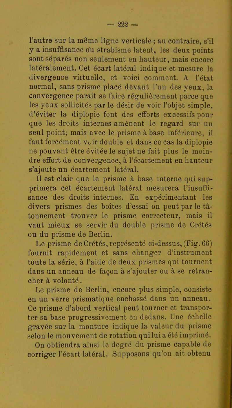l'autre sur la même ligne verticale ; au contraire, s'il y a insuffisance ou strabisme latent, les deux points sont séparés non seulement en hauteur, mais encore latéralement. Cet écart latéral indique et mesure la divergence virtuelle, et voici comment. A l'état normal, sans prisme placé devant l'un des yeux, la convergence parait se faire régulièrement parce que les yeux sollicités par le désir de voir l'objet simple, d'éviter la diplopie font des efforts excessifs pour que les droits internes amènent le regard sur un seul point; mais avec le prisme à base inférieure, il faut forcément voir double et dans ce cas la diplopie ne pouvant être évitée le sujet ne fait plus le moin- dre effort de convergence, à l'écartement en hauteur s'ajoute un écartement latéral. Il est clair que le prisme à base interne qui sup- primera cet écartement latéral mesurera l'insuffi- sance des droits internes. En expérimentant les divers prismes des boîtes d'essai on peut par le tâ- tonnement trouver le prisme correcteur, mais il vaut mieux se servir du double prisme de Crétés ou du prisme de Berlin. Le prisme de Crétés, représenté ci-dessus, (Fig. 66) fournit rapidement et sans changer d'instrument toute la série, à l'aide de deux prismes qui tournent dans un anneau de façon à s'ajouter ou à se retran- cher à volonté. Le prisme de Berlin, encore plus simple, consiste en un verre prismatique enchâssé dans un anneau. Ce prisme d'abord vertical peut tourner et transpor- ter sa base progressivement on dedans. Une échelle gravée sur la monture indique la valeur du prisme selon le mouvement de rotation qui lui a été imprimé. On obtiendra ainsi le degré du prisme capable de corriger l'écart latéral. Supposons qu'on ait obtenu