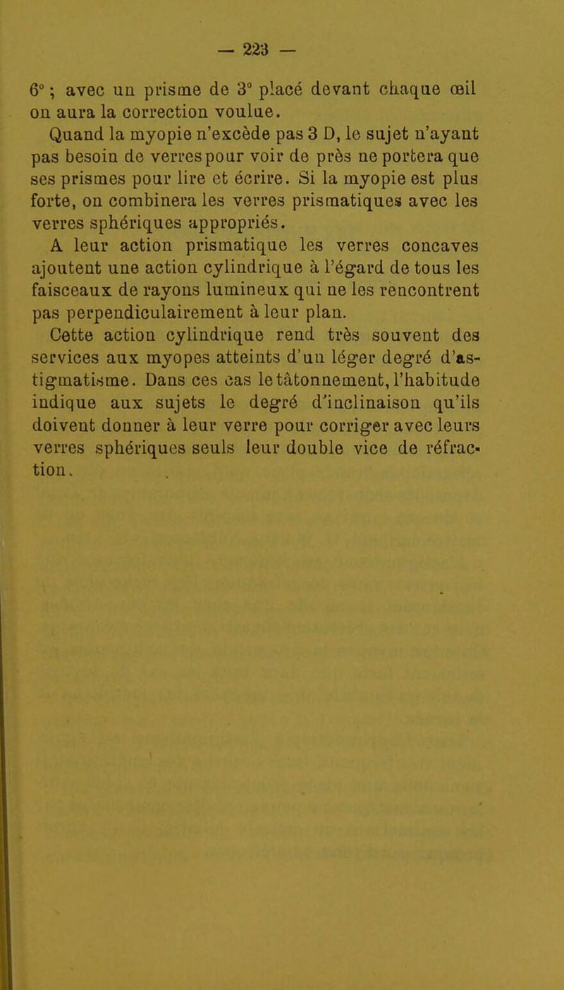 6° ; avec un prisme de 3° placé devant chaque oeil on aura la correction voulue. Quand la myopie n'excède pas 3 D, le sujet n'ayant pas besoin de verres pour voir de près ne portera que ses prismes pour lire et écrire. Si la myopie est plus forte, on combinera les verres prismatiques avec les verres sphériques appropriés. A leur action prismatique les verres concaves ajoutent une action cylindrique à l'égard de tous les faisceaux de rayons lumineux qui ne les rencontrent pas perpendiculairement à leur plan. Cette action cylindrique rend très souvent des services aux myopes atteints d'un léger degré d'as- tigmatisme. Dans ces cas le tâtonnement, l'habitude indique aux sujets le degré d'inclinaison qu'ils doivent donner à leur verre pour corriger avec leurs verres sphériques seuls leur double vice de réfrac- tion.