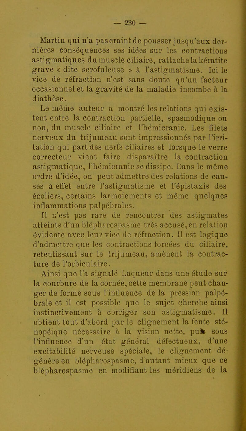 Martin qui n'a pas craint de pousser jusqu'aux der- nières conséquences ses idées sur les contractions astigmatiques du muscle ciliaire, rattache la kératite grave « dite scrofuleuse » à l'astigmatisme. Ici le vice de réfraction n'est sans doute qa'un facteur occasionnel et la gravité de la maladie incombe à la diathèse. Le même auteur a montré les relations qui exis- tent entre la contraction partielle, spasmodique ou non, du muscle ciliaire et l'hémicranie. Les filets nerveux du trijumeau sont, impressionnés par l'irri- tation qui part des nerfs ciliaires et lorsque le verre correcteur vient faire disparaître la contraction astigmatique, l'hémicranie se dissipe. Dans le même ordre d'idée, on peut admettre des relations de cau- ses à effet entre l'astigmatisme et l'épistaxis des écoliers, certains larmoiements et même quelques inflammations palpébrales. Il n'est pas rare de rencontrer des astigmates atteints d'un blépharospasme très accusé, en relation évidente avec leur vice de réfraction. Il est logique d'admettre que les contractions forcées du ciliaire, retentissant sur le trijumeau, amènent la contrac- ture de l'orbiculaire. Ainsi que l'a signalé Laqueur dans une étude sur la courbure de la cornée, cette membrane peut chan- ger de forme sous l'influence de la pression palpé- brale et il est possible que le sujet cherche ainsi instinctivement à corriger son astigmatisme. Il obtient tout d'abord par le clignement la fente sté- nopéique nécessaire à la vision nette, puk sous l'influence d'un état général défectueux, d'une excitabilité nerveuse spéciale, le clignement dé- génère en blépharospasme, d'autant mieux que ce blépharospasme en modifiant les méridiens de la