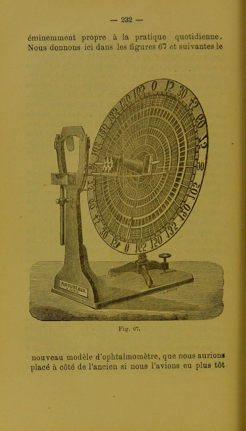 éminemment propre à la pratique quotidienne. Nous donnons ici dans les figures 67 et suivantes le Fig. 6-7. nouveau modèle d'ophtalinomètre, que nous aurions placé à côté de l'ancien si nous l'avions eu plus tôt