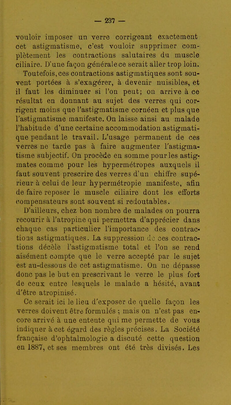 vouloir imposer un verre corrigeant exactement cet astigmatisme, c'est vouloir supprimer com- plètement les contractions salutaires du muscle ciliaire. D'une façon générale ce serait aller trop loin. Toutefois, ces contractions astigmatiques sont sou- vent portées à s'exagérer, à devenir nuisibles, et il faut les diminuer si l'on peut; on arrive à ce résultat en donnant au sujet des verres qui cor- rigent moins que l'astigmatisme cornéen et plus que l'astigmatisme manifeste. On laisse ainsi au malade l'habitude d'une certaine accommodation astigmati- que pendant le travail. L'usage permanent de ces verres ne tarde pas à faire augmenter l'astigma- tisme subjectif. On procède en somme pour les astig- mates comme pour les hypermétropes auxquels il faut souvent prescrire des verres d'un chiffre supé- rieur à celui de leur hypermétropie manifeste, afin de faire reposer le muscle ciliaire dont les efforts compensateurs sont souvent si redoutables. D'ailleurs, chez bon nombre de malades on pourra recourir à l'atropine qui permettra d'apprécier dans chaque cas particulier l'importance des contrac- tions astigmatiques. La suppression do ces contrac- tions décèle l'astigmatisme total et l'on se rend aisément compte que le verre accepté par le sujet est au-dessous de cet astigmatisme. On ne dépasse donc pas le but en prescrivant le verre le plus fort de ceux entre lesquels le malade a hésité, avant d'être atropinisé. Ce serait ici le lieu d'exposer de quelle façon les verres doivent être formulés ; mais on n'est pas en- core arrivé à une enteute qui me permette de vous indiquer à cet égard des règles précises. La Société française d'ophtalmologie a discuté cette question en 1887, et ses membres ont été très divisés. Les