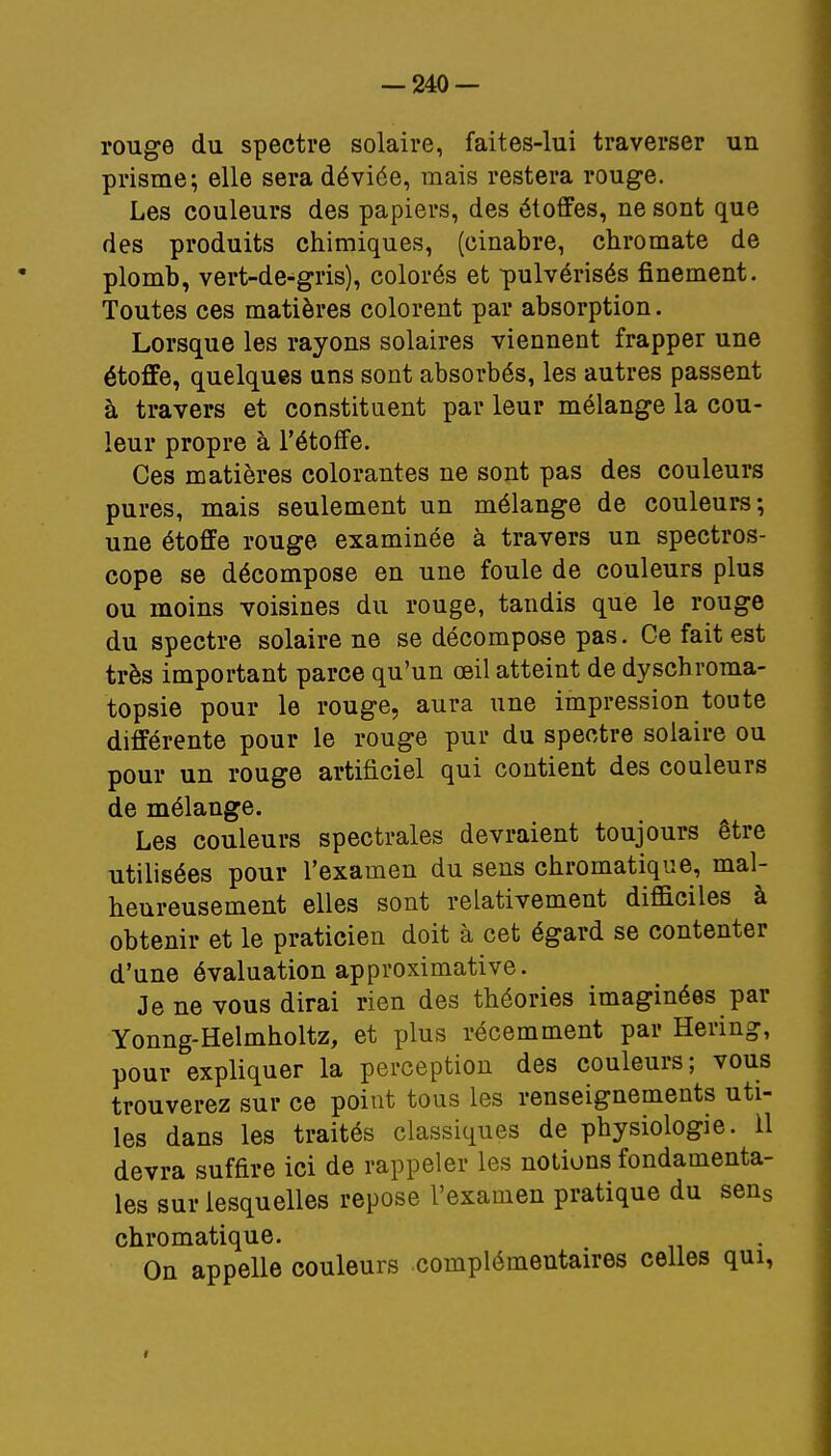 rouge du spectre solaire, faites-lui traverser un prisme; elle sera déviée, mais restera rouge. Les couleurs des papiers, des étoffes, ne sont que des produits chimiques, (cinabre, chromate de plomb, vert-de-gris), colorés et pulvérisés finement. Toutes ces matières colorent par absorption. Lorsque les rayons solaires viennent frapper une étoffe, quelques uns sont absorbés, les autres passent à travers et constituent par leur mélange la cou- leur propre à l'étoffe. Ces matières colorantes ne sont pas des couleurs pures, mais seulement un mélange de couleurs; une étoffe rouge examinée à travers un spectros- cope se décompose en une foule de couleurs plus ou moins voisines du rouge, tandis que le rouge du spectre solaire ne se décompose pas. Ce fait est très important parce qu'un oeil atteint de dyschroma- topsie pour le rouge, aura une impression toute différente pour le rouge pur du spectre solaire ou pour un rouge artificiel qui contient des couleurs de mélange. Les couleurs spectrales devraient toujours être utilisées pour l'examen du sens chromatique, mal- heureusement elles sont relativement difficiles à obtenir et le praticien doit à cet égard se contenter d'une évaluation approximative. Je ne vous dirai rien des théories imaginées par Yonng-Helmholtz, et plus récemment par Hering, pour expliquer la perception des couleurs; vous trouverez sur ce point tous les renseignements uti- les dans les traités classiques de physiologie. 11 devra suffire ici de rappeler les notions fondamenta- les sur lesquelles repose l'examen pratique du sens chromatique. On appelle couleurs complémentaires celles qui,