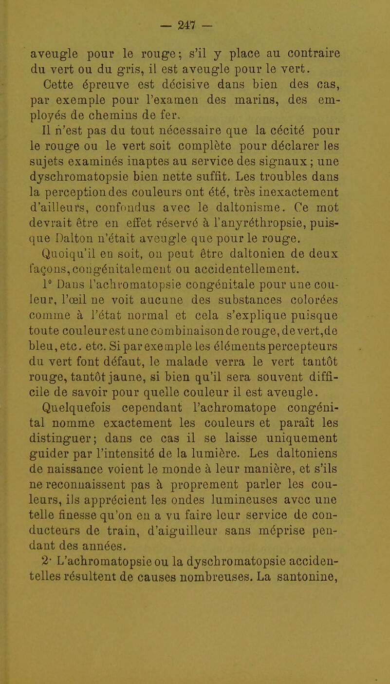 aveugle pour le rouge; s'il y place au contraire du vert ou du gris, il est aveugle pour le vert. Cette épreuve est décisive dans bien des cas, par exemple pour l'examen des marins, des em- ployés de chemins de fer. Il n'est pas du tout nécessaire que la cécité pour le rouge ou le vert soit complète pour déclarer les sujets examinés inaptes au service des signaux ; une dyschromatopsie bien nette suffit. Les troubles dans la perception des couleurs ont été, très inexactement d'ailleurs, confondus avec le daltonisme. Ce mot devrait être en effet réservé à l'anyréthropsie, puis- que Dalton n'était aveugle que pour le rouge. Quoiqu'il en soit, ou peut être daltonien de deux façons,congéuitalement ou accidentellement. 1° Daus l'achromatopsie congénitale pour une cou- leur, l'œil ne voit aucune des substances colorées comme à l'état normal et cela s'explique puisque toute couleur est une combinaison de rouge, de vert,de bleu, etc. etc. Si par exemple les éléments percepteurs du vert font défaut, le malade verra le vert tantôt rouge, tantôt jaune, si bien qu'il sera souvent diffi- cile de savoir pour quelle couleur il est aveugle. Quelquefois cependant l'achromatope congéni- tal nomme exactement les couleurs et paraît les distinguer; dans ce cas il se laisse uniquement guider par l'intensité de la lumière. Les daltoniens de naissance voient le monde à leur manière, et s'ils ne reconnaissent pas à proprement parler les cou- leurs, ils apprécient les ondes lumineuses avec une telle finesse qu'on en a vu faire leur service de con- ducteurs de train, d'aiguilleur sans méprise pen- dant des années. 2 L'achromatopsie ou la dyschromatopsie acciden- telles résultent de causes nombreuses. La santonine,