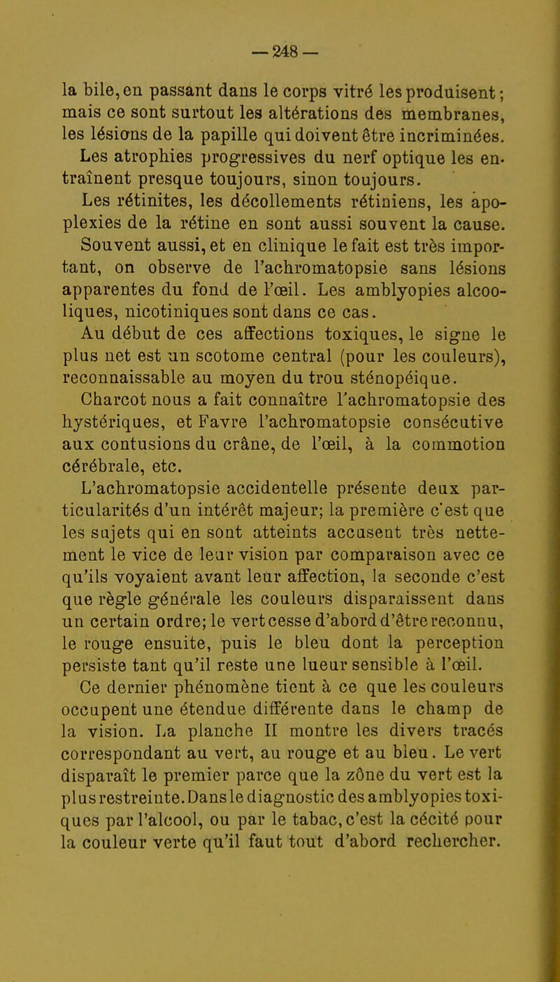 — 248- la bile, en passant dans le corps vitré les produisent ; mais ce sont surtout les altérations des membranes, les lésions de la papille qui doivent être incriminées. Les atrophies progressives du nerf optique les en. traînent presque toujours, sinon toujours. Les rétinites, les décollements rétiniens, les apo- plexies de la rétine en sont aussi souvent la cause. Souvent aussi, et en clinique le fait est très impor- tant, on observe de l'achromatopsie sans lésions apparentes du fond de l'œil. Les amblyopies alcoo- liques, nicotiniques sont dans ce cas. Au début de ces affections toxiques, le signe le plus net est un scotome central (pour les couleurs), reconnaissable au moyen du trou sténopéique. Charcot nous a fait connaître l'achromatopsie des hystériques, et Favre l'achromatopsie consécutive aux contusions du crâne, de l'oeil, à la commotion cérébrale, etc. L'achromatopsie accidentelle présente deux par- ticularités d'un intérêt majeur; la première cest que les sujets qui en sont atteints accusent très nette- ment le vice de leur vision par comparaison avec ce qu'ils voyaient avant leur affection, la seconde c'est que règle générale les couleurs disparaissent dans un certain ordre; le vert cesse d'abord d'être reconnu, le rouge ensuite, puis le bleu dont la perception persiste tant qu'il reste une lueur sensible à l'œil. Ce dernier phénomène tient à ce que les couleurs occupent une étendue différente dans le champ de la vision. La planche II montre les divers tracés correspondant au vert, au rouge et au bleu. Le vert disparaît le premier parce que la zône du vert est la plus restreinte. Dans le diagnostic des amblyopies toxi- ques par l'alcool, ou par le tabac, c'est la cécité pour la couleur verte qu'il faut tout d'abord rechercher.