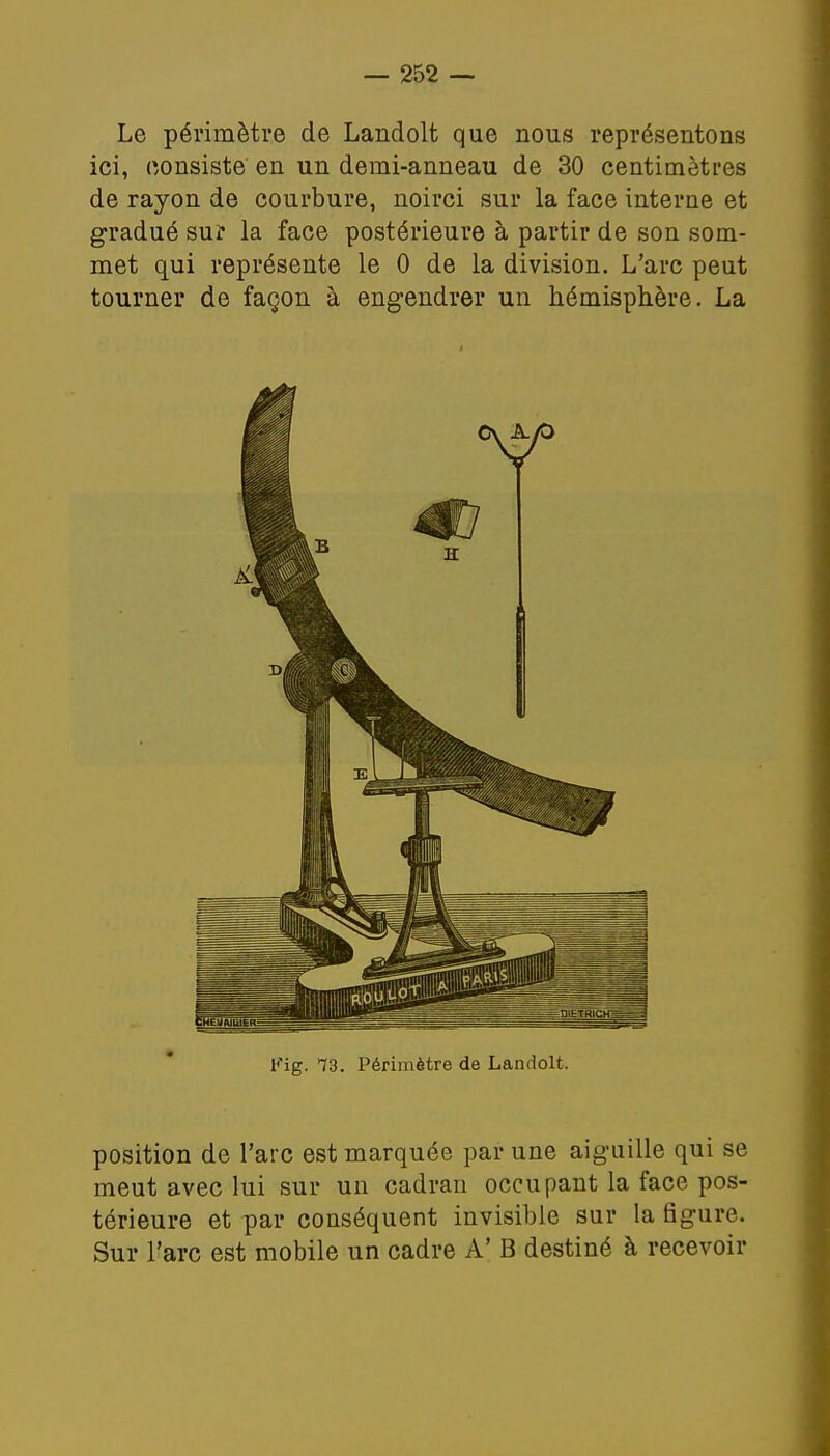 Le périmètre de Landolt que nous représentons ici, consiste en un demi-anneau de 30 centimètres de rayon de courbure, noirci sur la face interne et gradué sur la face postérieure à partir de son som- met qui représente le 0 de la division. L'arc peut tourner de façon à engendrer un hémisphère. La Fig. 13. Périmètre de Landolt. position de l'arc est marquée par une aiguille qui se meut avec lui sur un cadran occupant la face pos- térieure et par conséquent invisible sur la figure. Sur l'arc est mobile un cadre A' B destiné à recevoir