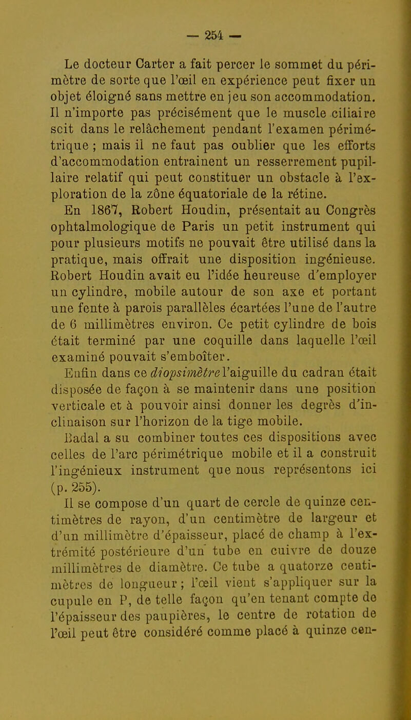 Le docteur Carter a fait percer le sommet du péri- mètre de sorte que l'œil en expérience peut fixer un objet éloigné sans mettre en jeu son accommodation. Il n'importe pas précisément que le muscle ciliaire scit dans le relâchement pendant l'examen périmé- trique ; mais il ne faut pas oublier que les efforts d'accommodation entrainent un resserrement pupil- laire relatif qui peut constituer un obstacle à l'ex- ploration de la zône équatoriale de la rétine. En 1867, Robert Houdin, présentait au Congrès ophtalmologique de Paris un petit instrument qui pour plusieurs motifs ne pouvait être utilisé dans la pratique, mais offrait une disposition ingénieuse. Robert Houdin avait eu l'idée heureuse d'employer un cylindre, mobile autour de son axe et portant une fente à parois parallèles écartées l'une de l'autre de 6 millimètres environ. Ce petit cylindre de bois était terminé par une coquille dans laquelle l'œil examiné pouvait s'emboîter. Enfin dans ce diopsimètrel'aiguille du cadran était disposée de façon à se maintenir dans une position verticale et à pouvoir ainsi donner les degrés d'in- clinaison sur l'horizon de la tige mobile. lîadal a su combiner toutes ces dispositions avec celles de l'arc périmétrique mobile et il a construit l'ingénieux instrument que nous représentons ici (p. 255). Il se compose d'un quart de cercle de quinze cen- timètres de rayon, d'un centimètre de largeur et d'un millimètre d'épaisseur, placé de champ à l'ex- trémité postérieure d'un tube en cuivre de douze millimètres de diamètre. Ce tube a quatorze centi- mètres de longueur ; l'œil vient s'appliquer sur la cupule en P, de telle façon qu'en tenant compte de l'épaisseur des paupières, le centre de rotation de l'œil peut être considéré comme placé à quinze cen-