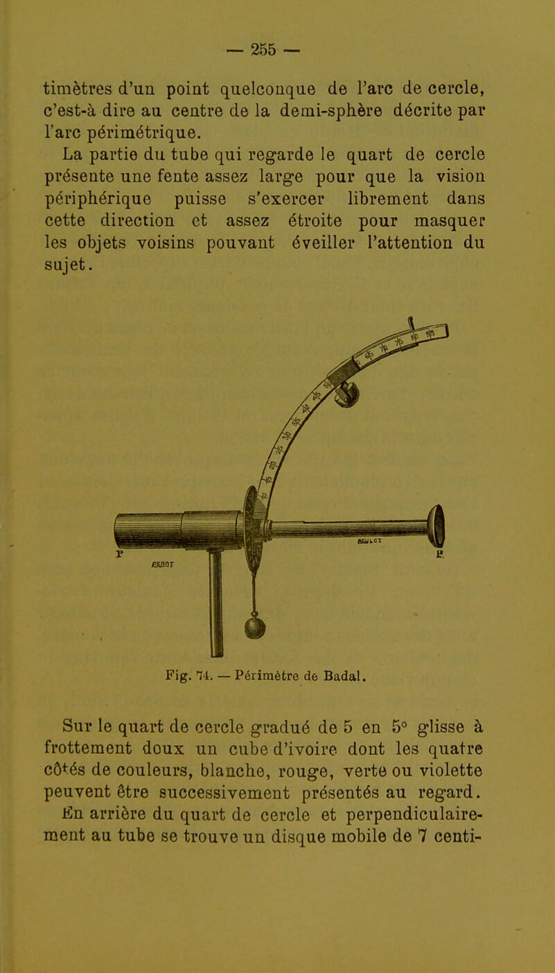 timètres d'un point quelconque de l'arc de cercle, c'est-à dire au centre de la demi-sphère décrite par l'arc périmétrique. La partie du tube qui regarde le quart de cercle présente une fente assez large pour que la vision périphérique puisse s'exercer librement dans cette direction et assez étroite pour masquer les objets voisins pouvant éveiller l'attention du sujet. Fig. T4. — Périmètre de Badal. Sur le quart de cercle gradué de 5 en 5° glisse à frottement doux un cube d'ivoire dont les quatre côtés de couleurs, blanche, rouge, verte ou violette peuvent être successivement présentés au regard. En arrière du quart de cercle et perpendiculaire- ment au tube se trouve un disque mobile de 7 centi-