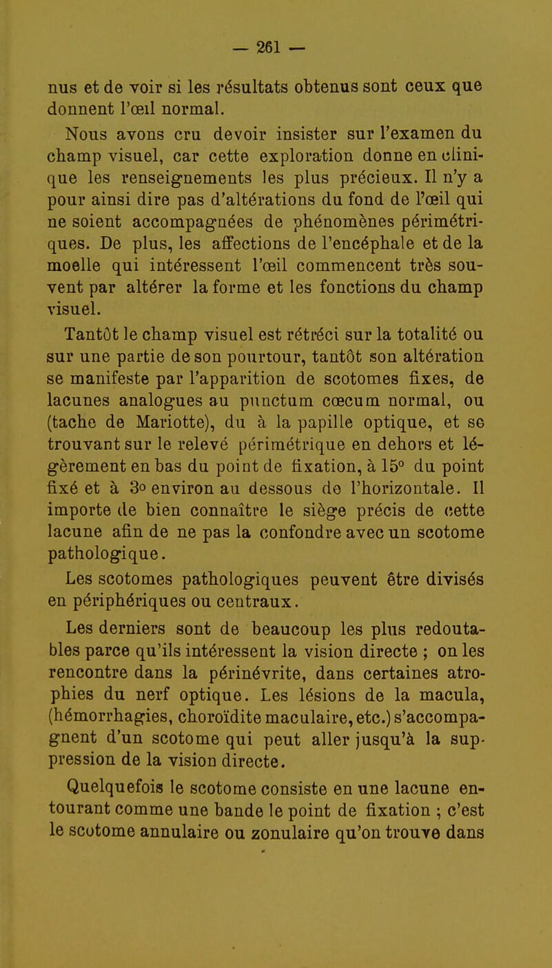 nus et de voir si les résultats obtenus sont ceux que donnent l'œil normal. Nous avons cru devoir insister sur l'examen du champ visuel, car cette exploration donne en clini- que les renseignements les plus précieux. Il n'y a pour ainsi dire pas d'altérations du fond de l'œil qui ne soient accompagnées de phénomènes périmétri- ques. De plus, les affections de l'encéphale et de la moelle qui intéressent l'œil commencent très sou- vent par altérer la forme et les fonctions du champ visuel. Tantôt le champ visuel est rétréci sur la totalité ou sur une partie de son pourtour, tantôt son altération se manifeste par l'apparition de scotomes fixes, de lacunes analogues au punctam cœcum normal, ou (tache de Mariotte), du à la papille optique, et se trouvant sur le relevé périmétrique en dehors et lé- gèrement en bas du point de fixation, à 15° du point fixé et à 3o environ au dessous de l'horizontale. Il importe de bien connaître le siège précis de cette lacune afin de ne pas la confondre avec un scotome pathologique. Les scotomes pathologiques peuvent être divisés en périphériques ou centraux. Les derniers sont de beaucoup les plus redouta- bles parce qu'ils intéressent la vision directe ; on les rencontre dans la périnévrite, dans certaines atro- phies du nerf optique. Les lésions de la macula, (hémorrhagies, choroïdite maculaire, etc.) s'accompa- gnent d'un scotome qui peut aller jusqu'à la sup- pression de la vision directe. Quelquefois le scotome consiste en une lacune en- tourant comme une bande le point de fixation ; c'est le scotome annulaire ou zonulaire qu'on trouve dans