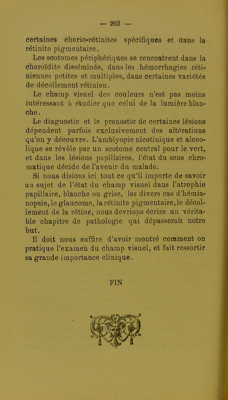 certaines chorio-rétinites spécifiques et dans la rétinite pigmentaire. Les scotomes périphériques se rencontrent dans la choroïdite disséminée, dans les hémorrhagies réti- niennes petites et multiples, dans certaines variétés de décollement rétinien. Le champ visuel des couleurs n'est pas moins intéressant à étudier que celui de la lumière blan- che. Le diagnostic et le pronostic de certaines lésions dépendent parfois exclusivement des altérations qu'on y découvre. L'amblyopie nicotinique et alcoo- lique se révèle par un scotome central pour le vert, et dans les lésions papillaires, l'état du sens chro- matique décide de l'avenir du malade. Si nous disions ici tout ce qu'il importe de savoir au sujet de l'état du champ visuel dans l'atrophie papillaire, blanche ou grise, les divers cas d'hémia- nopsie,le glaucome, la rétinite pigmentaire, le décol- lement de la rétine, nous devrions écrire un vérita- ble chapitre de pathologie qui dépasserait notre but. Il doit nous suffire d'avoir montré comment on pratique l'examen du champ visuel, et fait ressortir sa grande importance clinique. FIN