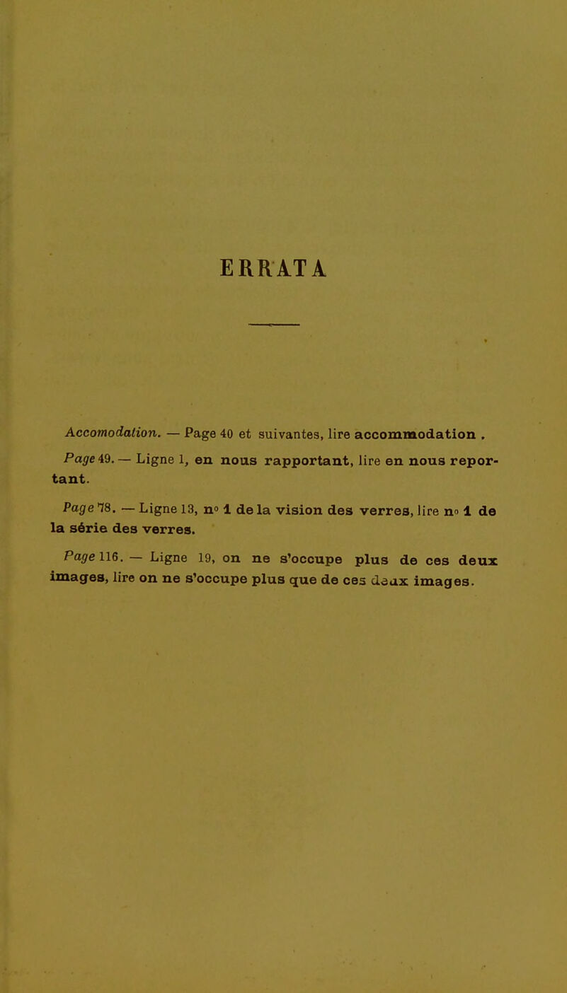 ERRATA Accomodalion. — Page 40 et suivantes, lire accommodation . Page 49. — Ligne 1, en nous rapportant, lire en nous repor- tant. Page 18. — Ligne 13, n° 1 de la vision des verres, lire no 1 de la série des verres. Page 116. — Ligne 19, on ne s'occupe plus de ces deux images, lire on ne s'occupe plus que de ces dâax images.