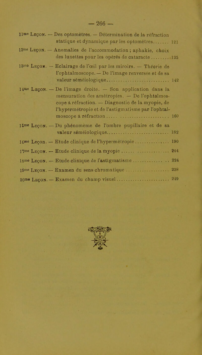 Leçon. — Des optomètres. — Détermination de la réfraction statique et dynamique par les optomètres 121 12mo Leçon. — Anomalies de l'accommodation ; aphakie, choix des lunettes pour les opérés de cataracte 135 13me Leçow. — Eclairage de l'œil par les miroirs. — Théorie de l'ophtalmoscope. — De l'image renversée et de sa valeur séméiologique 142 lime Leçon. — De l'image droite. — Son application dans la mensuration des amétropies. — De l'ophtalmos- cope â réfraction. — Diagnostic de la myopie, de l'hypermétropie et de l'astigmatisme par l'ophtal- moscope à réfraction 160 15me Leçon.—Du phénomème de l'ombre pupillaire et de sa valeur séméiologique 182 lCme Leçon. — Etude clinique de l'hypermétropie 190 Hmo Leçon. — Etude clinique de la myopie 204 16me Leçon. — Etude clinique de l'astigmatisir e 224 I9me Leçon. — Examen du sens chromatique 238 20me Leçon. — Examen du champ visuel 249